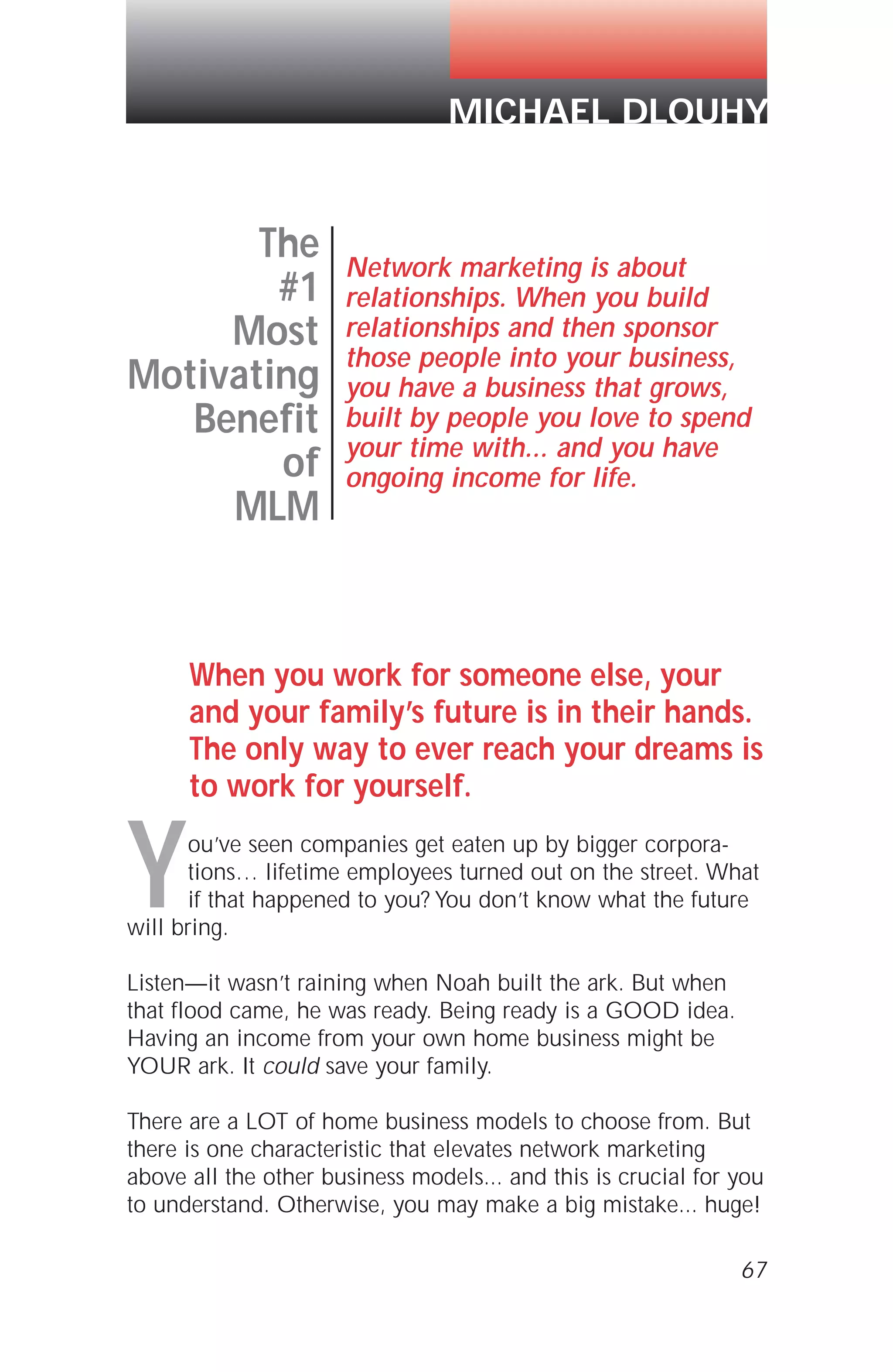 When you work for someone else, your
and your family’s future is in their hands.
The only way to ever reach your dreams is
to work for yourself.
You’ve seen companies get eaten up by bigger corpora-
tions… lifetime employees turned out on the street. What
if that happened to you? You don’t know what the future
will bring.
Listen—it wasn’t raining when Noah built the ark. But when
that flood came, he was ready. Being ready is a GOOD idea.
Having an income from your own home business might be
YOUR ark. It could save your family.
There are a LOT of home business models to choose from. But
there is one characteristic that elevates network marketing
above all the other business models... and this is crucial for you
to understand. Otherwise, you may make a big mistake... huge!
67
The
#1
Most
Motivating
Benefit
of
MLM
Network marketing is about
relationships. When you build
relationships and then sponsor
those people into your business,
you have a business that grows,
built by people you love to spend
your time with... and you have
ongoing income for life.
MICHAEL DLOUHY
 