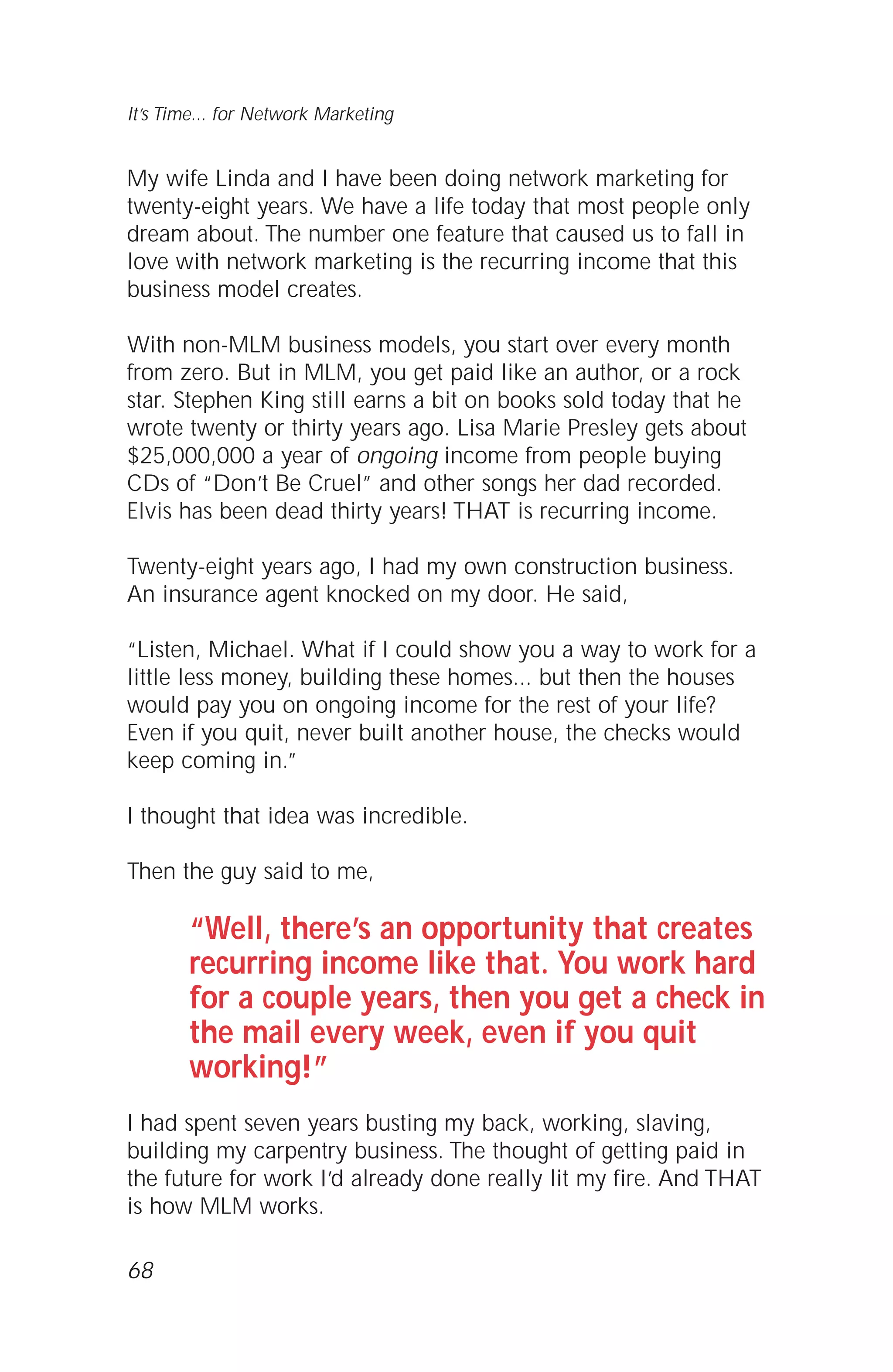 My wife Linda and I have been doing network marketing for
twenty-eight years. We have a life today that most people only
dream about. The number one feature that caused us to fall in
love with network marketing is the recurring income that this
business model creates.
With non-MLM business models, you start over every month
from zero. But in MLM, you get paid like an author, or a rock
star. Stephen King still earns a bit on books sold today that he
wrote twenty or thirty years ago. Lisa Marie Presley gets about
$25,000,000 a year of ongoing income from people buying
CDs of “Don’t Be Cruel” and other songs her dad recorded.
Elvis has been dead thirty years! THAT is recurring income.
Twenty-eight years ago, I had my own construction business.
An insurance agent knocked on my door. He said,
“Listen, Michael. What if I could show you a way to work for a
little less money, building these homes... but then the houses
would pay you on ongoing income for the rest of your life?
Even if you quit, never built another house, the checks would
keep coming in.”
I thought that idea was incredible.
Then the guy said to me,
“Well, there’s an opportunity that creates
recurring income like that. You work hard
for a couple years, then you get a check in
the mail every week, even if you quit
working!”
I had spent seven years busting my back, working, slaving,
building my carpentry business. The thought of getting paid in
the future for work I’d already done really lit my fire. And THAT
is how MLM works.
68
It’s Time... for Network Marketing
 