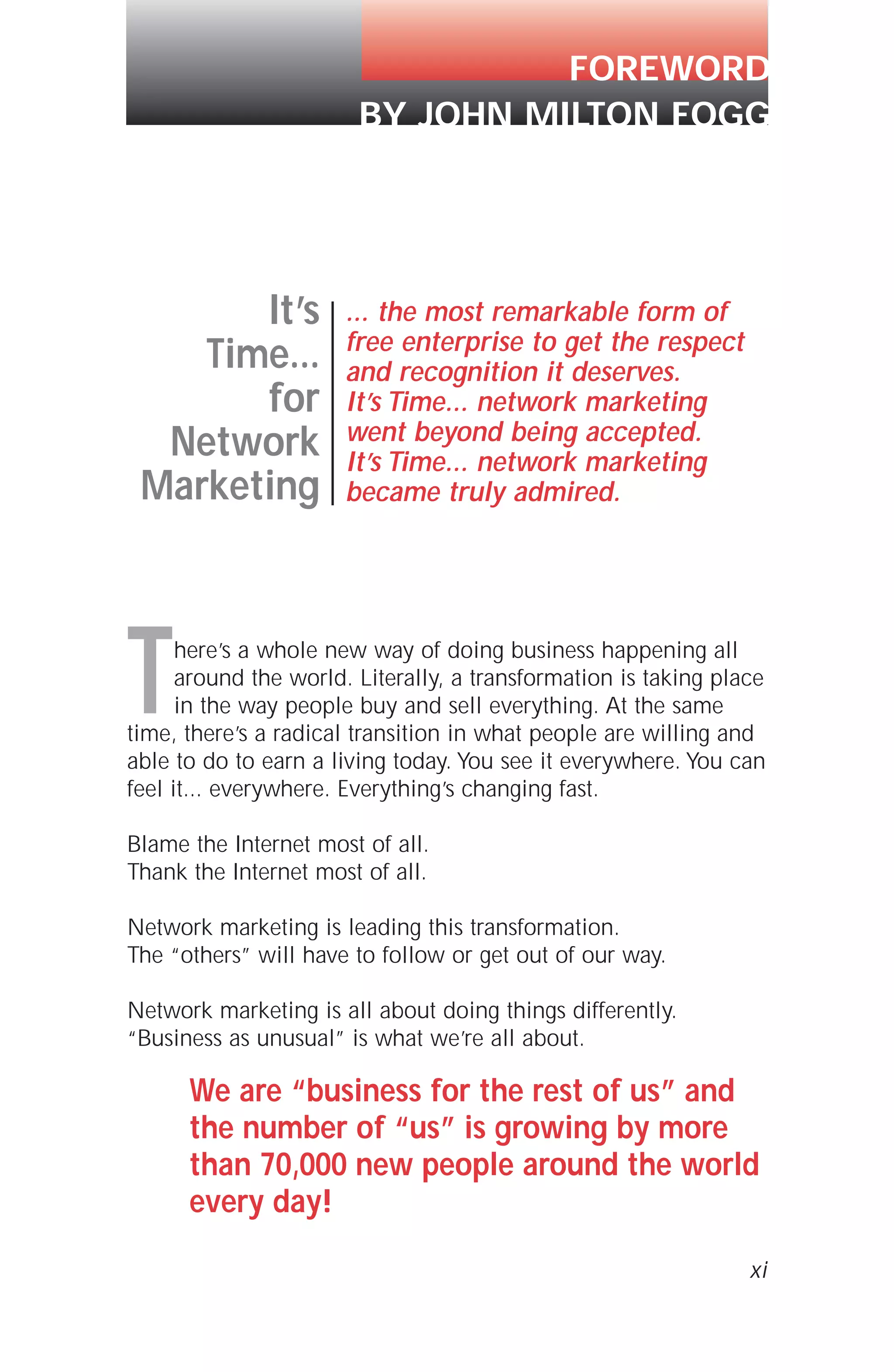 FOREWORD
BY JOHN MILTON FOGG
xi
It’s
Time...
for
Network
Marketing
... the most remarkable form of
free enterprise to get the respect
and recognition it deserves.
It’s Time... network marketing
went beyond being accepted.
It’s Time... network marketing
became truly admired.
There’s a whole new way of doing business happening all
around the world. Literally, a transformation is taking place
in the way people buy and sell everything. At the same
time, there’s a radical transition in what people are willing and
able to do to earn a living today. You see it everywhere. You can
feel it... everywhere. Everything’s changing fast.
Blame the Internet most of all.
Thank the Internet most of all.
Network marketing is leading this transformation.
The “others” will have to follow or get out of our way.
Network marketing is all about doing things differently.
“Business as unusual” is what we’re all about.
We are “business for the rest of us” and
the number of “us” is growing by more
than 70,000 new people around the world
every day!
 
