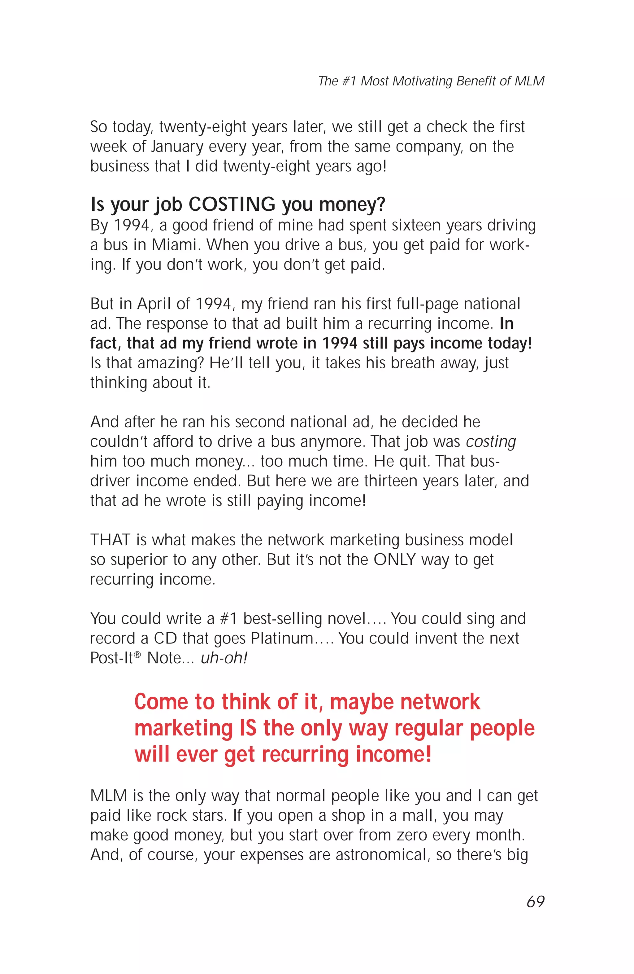 So today, twenty-eight years later, we still get a check the first
week of January every year, from the same company, on the
business that I did twenty-eight years ago!
Is your job COSTING you money?
By 1994, a good friend of mine had spent sixteen years driving
a bus in Miami. When you drive a bus, you get paid for work-
ing. If you don’t work, you don’t get paid.
But in April of 1994, my friend ran his first full-page national
ad. The response to that ad built him a recurring income. In
fact, that ad my friend wrote in 1994 still pays income today!
Is that amazing? He’ll tell you, it takes his breath away, just
thinking about it.
And after he ran his second national ad, he decided he
couldn’t afford to drive a bus anymore. That job was costing
him too much money... too much time. He quit. That bus-
driver income ended. But here we are thirteen years later, and
that ad he wrote is still paying income!
THAT is what makes the network marketing business model
so superior to any other. But it’s not the ONLY way to get
recurring income.
You could write a #1 best-selling novel…. You could sing and
record a CD that goes Platinum…. You could invent the next
Post-It® Note... uh-oh!
Come to think of it, maybe network
marketing IS the only way regular people
will ever get recurring income!
MLM is the only way that normal people like you and I can get
paid like rock stars. If you open a shop in a mall, you may
make good money, but you start over from zero every month.
And, of course, your expenses are astronomical, so there’s big
69
The #1 Most Motivating Benefit of MLM
 