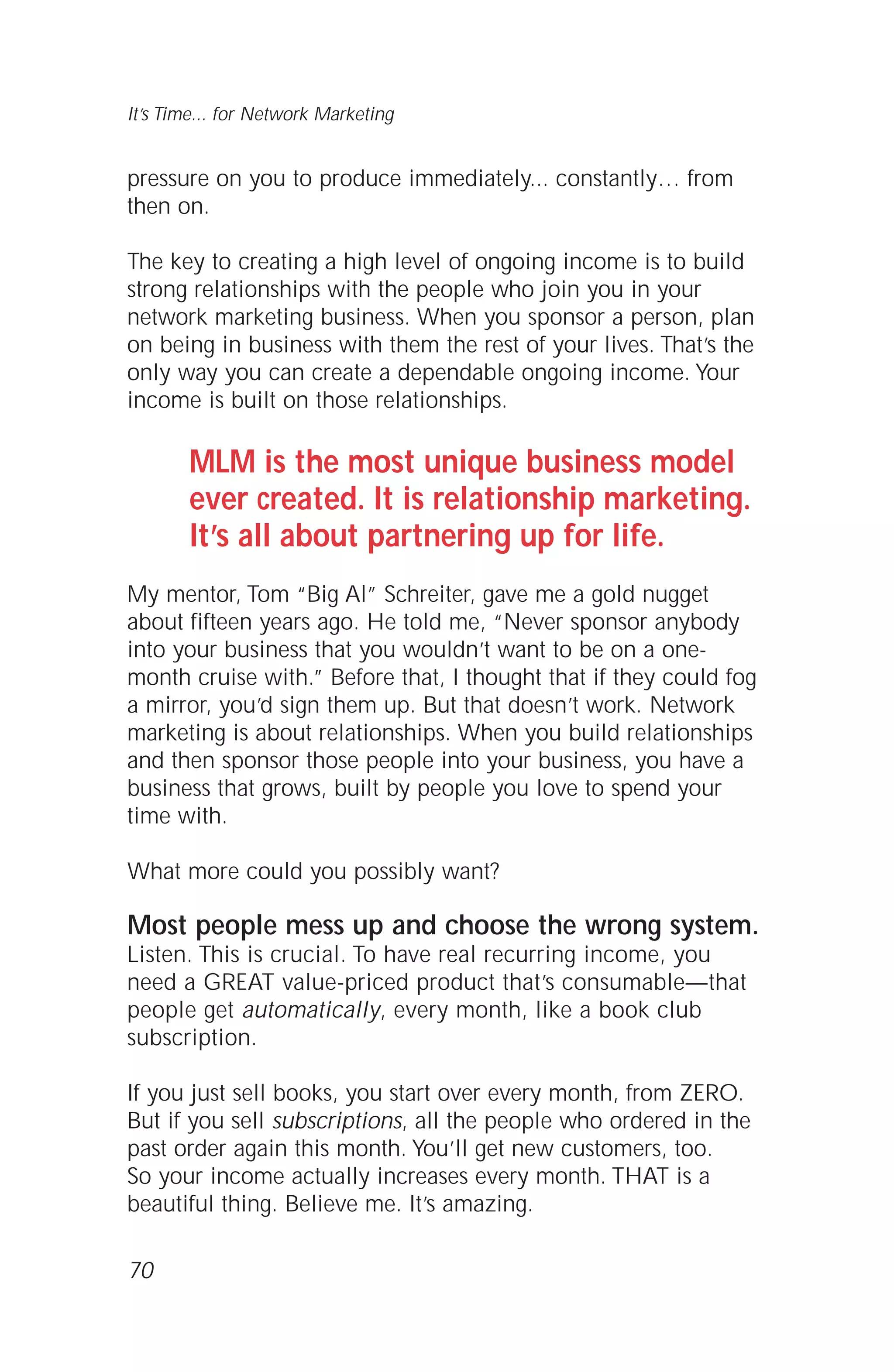pressure on you to produce immediately... constantly… from
then on.
The key to creating a high level of ongoing income is to build
strong relationships with the people who join you in your
network marketing business. When you sponsor a person, plan
on being in business with them the rest of your lives. That’s the
only way you can create a dependable ongoing income. Your
income is built on those relationships.
MLM is the most unique business model
ever created. It is relationship marketing.
It’s all about partnering up for life.
My mentor, Tom “Big Al” Schreiter, gave me a gold nugget
about fifteen years ago. He told me, “Never sponsor anybody
into your business that you wouldn’t want to be on a one-
month cruise with.” Before that, I thought that if they could fog
a mirror, you’d sign them up. But that doesn’t work. Network
marketing is about relationships. When you build relationships
and then sponsor those people into your business, you have a
business that grows, built by people you love to spend your
time with.
What more could you possibly want?
Most people mess up and choose the wrong system.
Listen. This is crucial. To have real recurring income, you
need a GREAT value-priced product that’s consumable—that
people get automatically, every month, like a book club
subscription.
If you just sell books, you start over every month, from ZERO.
But if you sell subscriptions, all the people who ordered in the
past order again this month. You’ll get new customers, too.
So your income actually increases every month. THAT is a
beautiful thing. Believe me. It’s amazing.
70
It’s Time... for Network Marketing
 