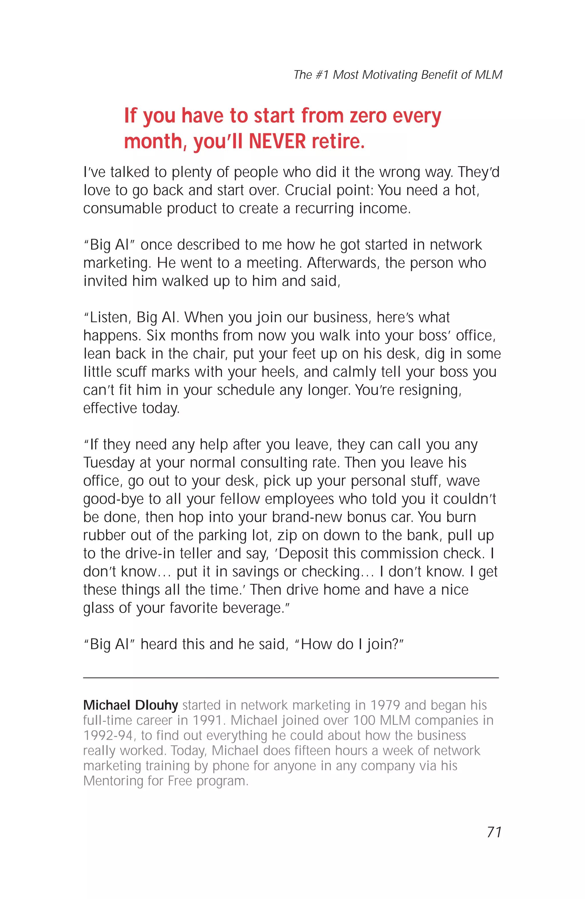 If you have to start from zero every
month, you’ll NEVER retire.
I’ve talked to plenty of people who did it the wrong way. They’d
love to go back and start over. Crucial point: You need a hot,
consumable product to create a recurring income.
“Big Al” once described to me how he got started in network
marketing. He went to a meeting. Afterwards, the person who
invited him walked up to him and said,
“Listen, Big Al. When you join our business, here’s what
happens. Six months from now you walk into your boss’ office,
lean back in the chair, put your feet up on his desk, dig in some
little scuff marks with your heels, and calmly tell your boss you
can’t fit him in your schedule any longer. You’re resigning,
effective today.
“If they need any help after you leave, they can call you any
Tuesday at your normal consulting rate. Then you leave his
office, go out to your desk, pick up your personal stuff, wave
good-bye to all your fellow employees who told you it couldn’t
be done, then hop into your brand-new bonus car. You burn
rubber out of the parking lot, zip on down to the bank, pull up
to the drive-in teller and say, ’Deposit this commission check. I
don’t know… put it in savings or checking… I don’t know. I get
these things all the time.’ Then drive home and have a nice
glass of your favorite beverage.”
“Big Al” heard this and he said, “How do I join?”
Michael Dlouhy started in network marketing in 1979 and began his
full-time career in 1991. Michael joined over 100 MLM companies in
1992-94, to find out everything he could about how the business
really worked. Today, Michael does fifteen hours a week of network
marketing training by phone for anyone in any company via his
Mentoring for Free program.
71
The #1 Most Motivating Benefit of MLM
 