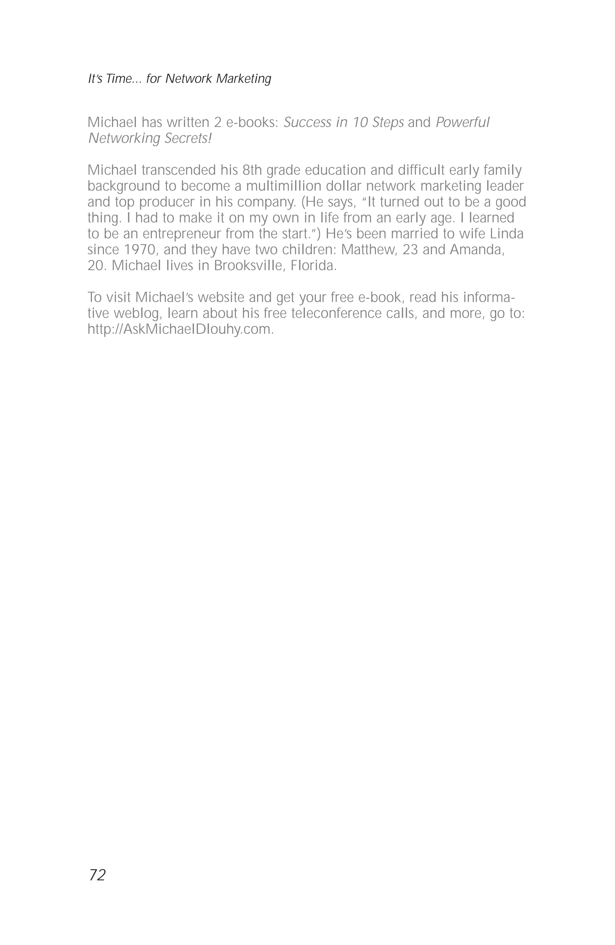 Michael has written 2 e-books: Success in 10 Steps and Powerful
Networking Secrets!
Michael transcended his 8th grade education and difficult early family
background to become a multimillion dollar network marketing leader
and top producer in his company. (He says, “It turned out to be a good
thing. I had to make it on my own in life from an early age. I learned
to be an entrepreneur from the start.”) He’s been married to wife Linda
since 1970, and they have two children: Matthew, 23 and Amanda,
20. Michael lives in Brooksville, Florida.
To visit Michael’s website and get your free e-book, read his informa-
tive weblog, learn about his free teleconference calls, and more, go to:
http://AskMichaelDlouhy.com.
72
It’s Time... for Network Marketing
 