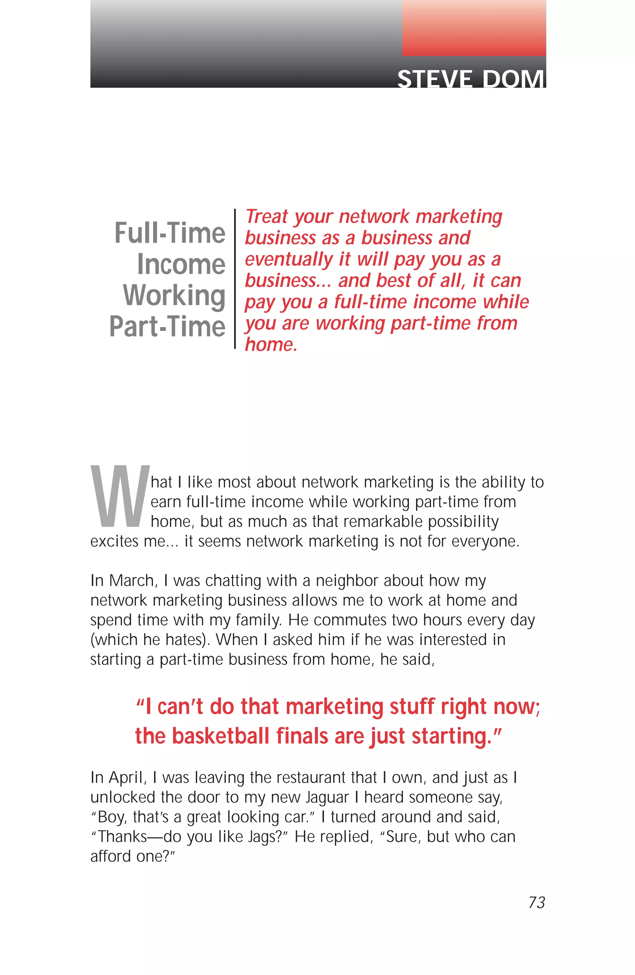What I like most about network marketing is the ability to
earn full-time income while working part-time from
home, but as much as that remarkable possibility
excites me... it seems network marketing is not for everyone.
In March, I was chatting with a neighbor about how my
network marketing business allows me to work at home and
spend time with my family. He commutes two hours every day
(which he hates). When I asked him if he was interested in
starting a part-time business from home, he said,
“I can’t do that marketing stuff right now;
the basketball finals are just starting.”
In April, I was leaving the restaurant that I own, and just as I
unlocked the door to my new Jaguar I heard someone say,
“Boy, that’s a great looking car.” I turned around and said,
“Thanks—do you like Jags?” He replied, “Sure, but who can
afford one?”
73
Full-Time
Income
Working
Part-Time
Treat your network marketing
business as a business and
eventually it will pay you as a
business... and best of all, it can
pay you a full-time income while
you are working part-time from
home.
STEVE DOM
 