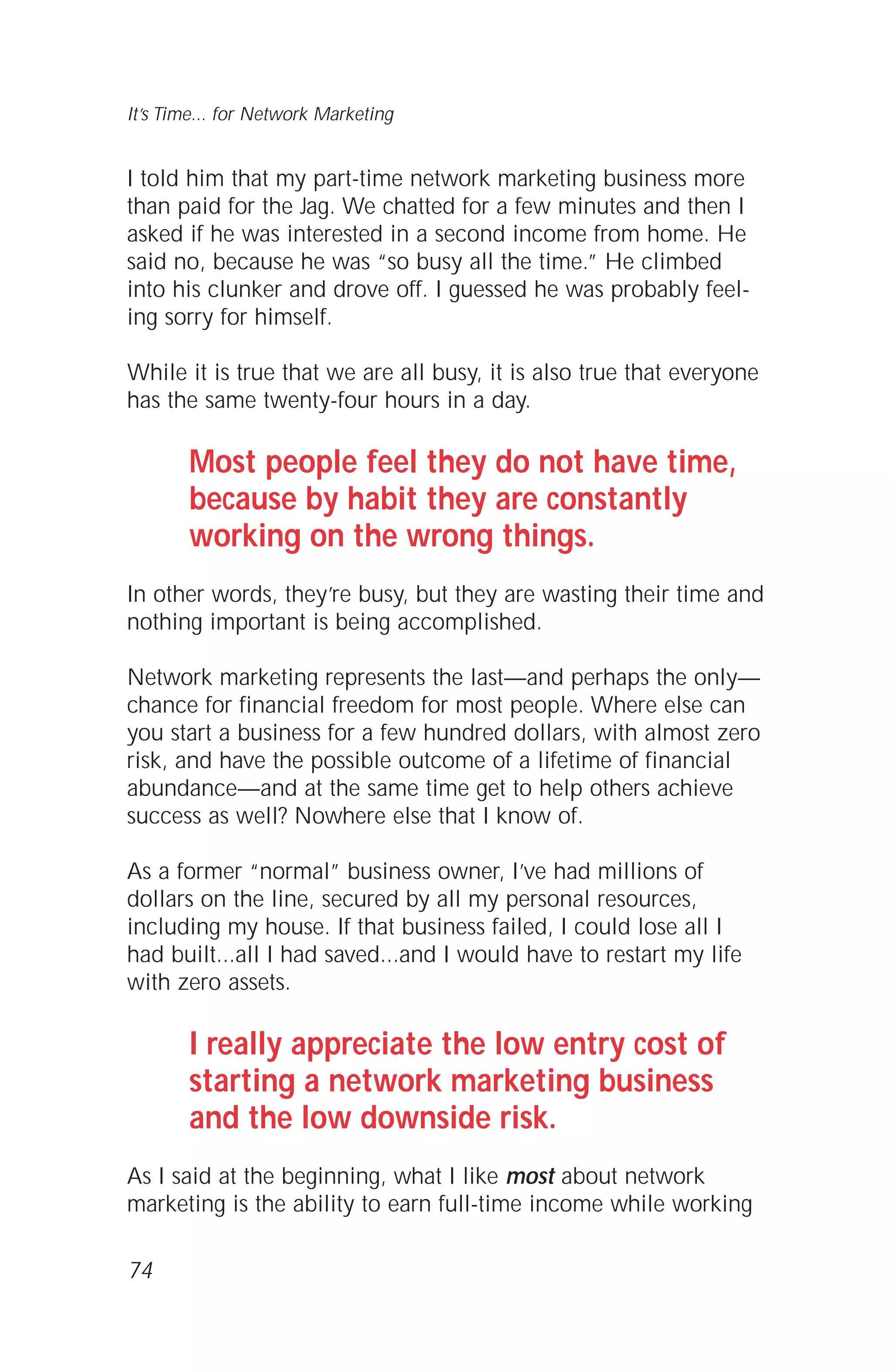 I told him that my part-time network marketing business more
than paid for the Jag. We chatted for a few minutes and then I
asked if he was interested in a second income from home. He
said no, because he was “so busy all the time.” He climbed
into his clunker and drove off. I guessed he was probably feel-
ing sorry for himself.
While it is true that we are all busy, it is also true that everyone
has the same twenty-four hours in a day.
Most people feel they do not have time,
because by habit they are constantly
working on the wrong things.
In other words, they’re busy, but they are wasting their time and
nothing important is being accomplished.
Network marketing represents the last—and perhaps the only—
chance for financial freedom for most people. Where else can
you start a business for a few hundred dollars, with almost zero
risk, and have the possible outcome of a lifetime of financial
abundance—and at the same time get to help others achieve
success as well? Nowhere else that I know of.
As a former “normal” business owner, I’ve had millions of
dollars on the line, secured by all my personal resources,
including my house. If that business failed, I could lose all I
had built...all I had saved...and I would have to restart my life
with zero assets.
I really appreciate the low entry cost of
starting a network marketing business
and the low downside risk.
As I said at the beginning, what I like most about network
marketing is the ability to earn full-time income while working
74
It’s Time... for Network Marketing
 