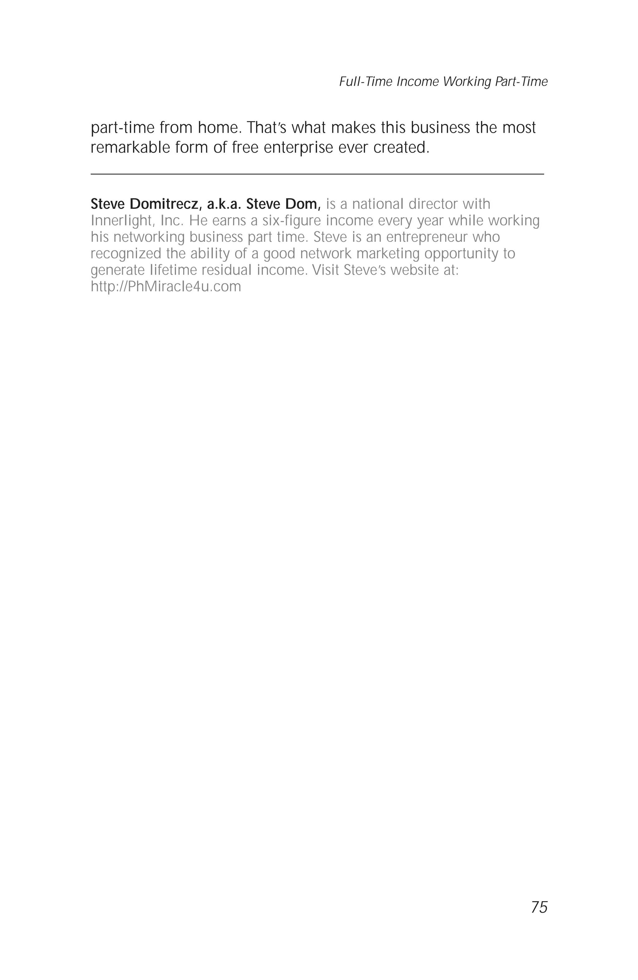 part-time from home. That’s what makes this business the most
remarkable form of free enterprise ever created.
Steve Domitrecz, a.k.a. Steve Dom, is a national director with
Innerlight, Inc. He earns a six-figure income every year while working
his networking business part time. Steve is an entrepreneur who
recognized the ability of a good network marketing opportunity to
generate lifetime residual income. Visit Steve’s website at:
http://PhMiracle4u.com
75
Full-Time Income Working Part-Time
 