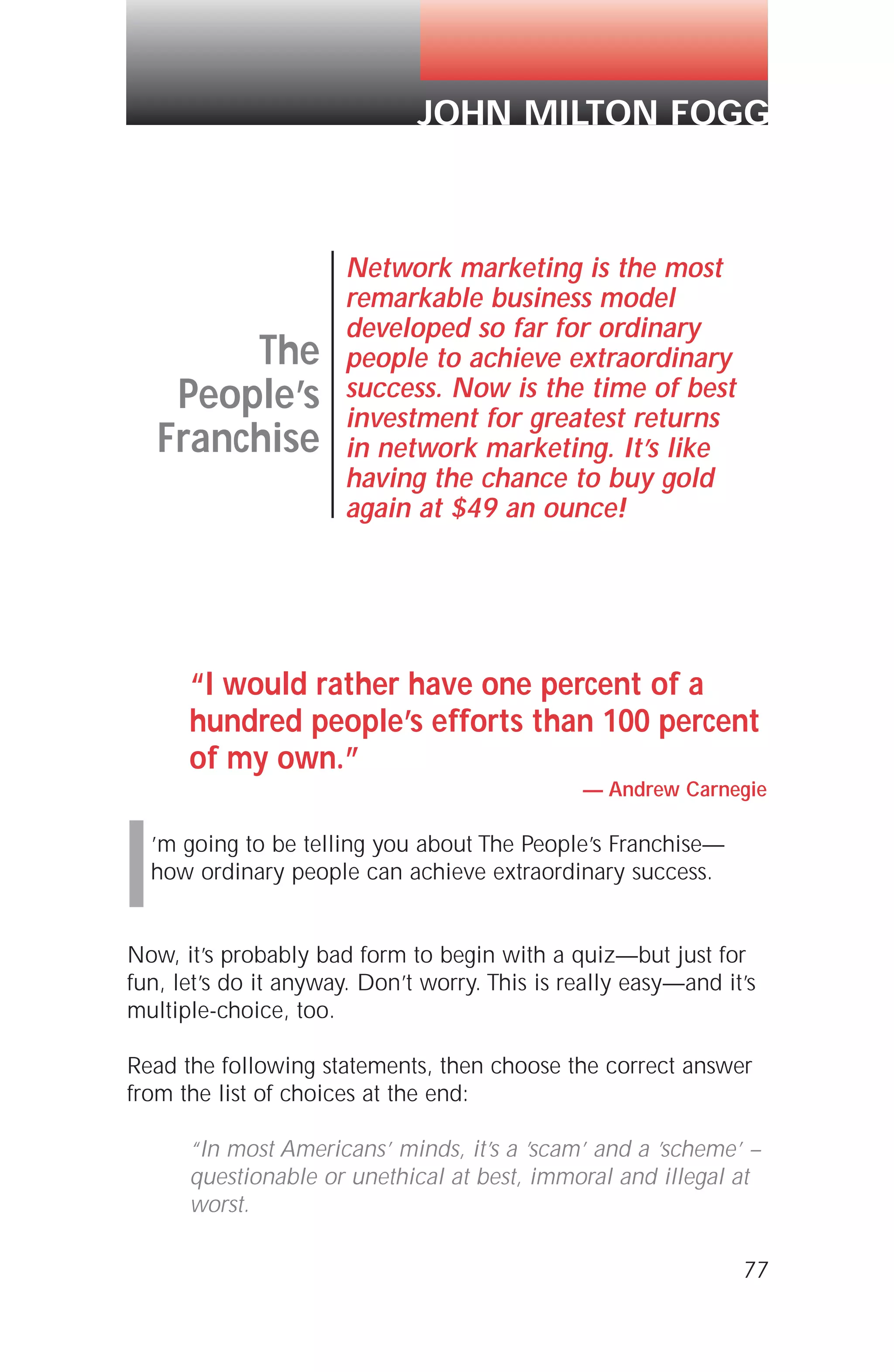“I would rather have one percent of a
hundred people’s efforts than 100 percent
of my own.”
— Andrew Carnegie
I’m going to be telling you about The People’s Franchise—
how ordinary people can achieve extraordinary success.
Now, it’s probably bad form to begin with a quiz—but just for
fun, let’s do it anyway. Don’t worry. This is really easy—and it’s
multiple-choice, too.
Read the following statements, then choose the correct answer
from the list of choices at the end:
“In most Americans’ minds, it’s a ’scam’ and a ’scheme’ –
questionable or unethical at best, immoral and illegal at
worst.
77
The
People’s
Franchise
Network marketing is the most
remarkable business model
developed so far for ordinary
people to achieve extraordinary
success. Now is the time of best
investment for greatest returns
in network marketing. It’s like
having the chance to buy gold
again at $49 an ounce!
JOHN MILTON FOGG
 