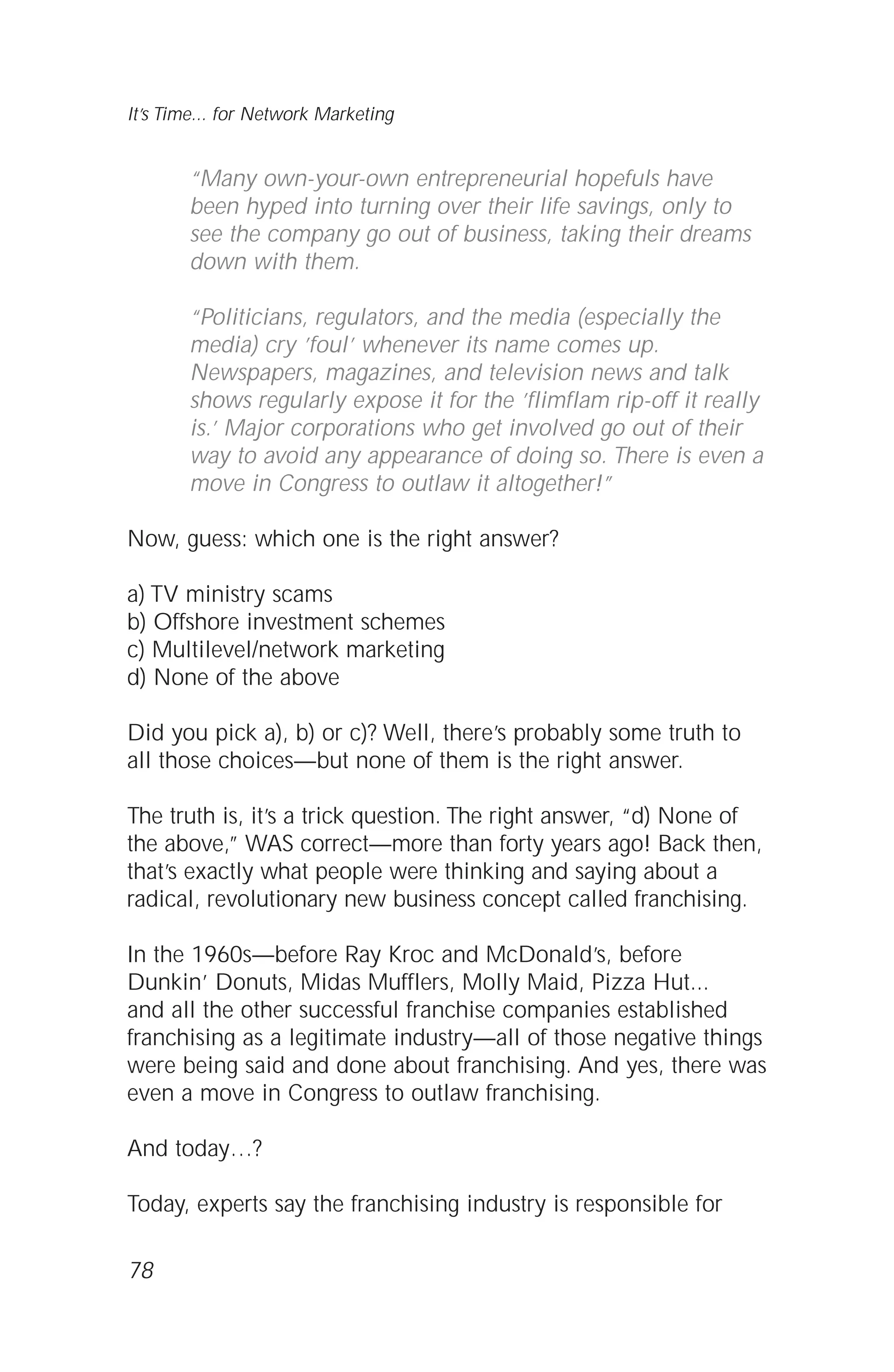 “Many own-your-own entrepreneurial hopefuls have
been hyped into turning over their life savings, only to
see the company go out of business, taking their dreams
down with them.
“Politicians, regulators, and the media (especially the
media) cry ’foul’ whenever its name comes up.
Newspapers, magazines, and television news and talk
shows regularly expose it for the ’flimflam rip-off it really
is.’ Major corporations who get involved go out of their
way to avoid any appearance of doing so. There is even a
move in Congress to outlaw it altogether!”
Now, guess: which one is the right answer?
a) TV ministry scams
b) Offshore investment schemes
c) Multilevel/network marketing
d) None of the above
Did you pick a), b) or c)? Well, there’s probably some truth to
all those choices—but none of them is the right answer.
The truth is, it’s a trick question. The right answer, “d) None of
the above,” WAS correct—more than forty years ago! Back then,
that’s exactly what people were thinking and saying about a
radical, revolutionary new business concept called franchising.
In the 1960s—before Ray Kroc and McDonald’s, before
Dunkin’ Donuts, Midas Mufflers, Molly Maid, Pizza Hut...
and all the other successful franchise companies established
franchising as a legitimate industry—all of those negative things
were being said and done about franchising. And yes, there was
even a move in Congress to outlaw franchising.
And today…?
Today, experts say the franchising industry is responsible for
78
It’s Time... for Network Marketing
 