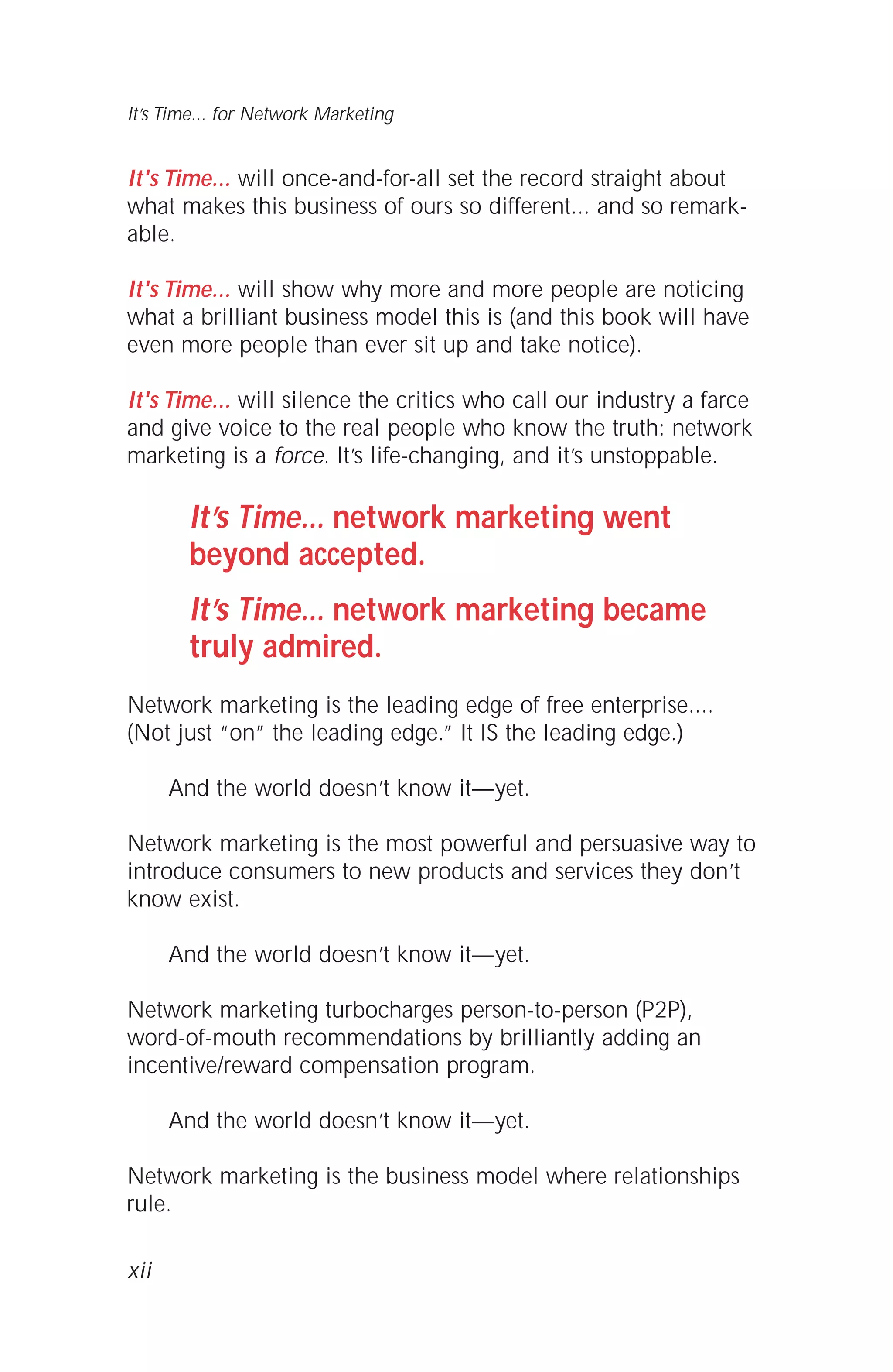 It's Time... will once-and-for-all set the record straight about
what makes this business of ours so different... and so remark-
able.
It's Time... will show why more and more people are noticing
what a brilliant business model this is (and this book will have
even more people than ever sit up and take notice).
It's Time... will silence the critics who call our industry a farce
and give voice to the real people who know the truth: network
marketing is a force. It’s life-changing, and it’s unstoppable.
It’s Time... network marketing went
beyond accepted.
It’s Time... network marketing became
truly admired.
Network marketing is the leading edge of free enterprise....
(Not just “on” the leading edge.” It IS the leading edge.)
And the world doesn’t know it—yet.
Network marketing is the most powerful and persuasive way to
introduce consumers to new products and services they don’t
know exist.
And the world doesn’t know it—yet.
Network marketing turbocharges person-to-person (P2P),
word-of-mouth recommendations by brilliantly adding an
incentive/reward compensation program.
And the world doesn’t know it—yet.
Network marketing is the business model where relationships
rule.
xii
It’s Time... for Network Marketing
 