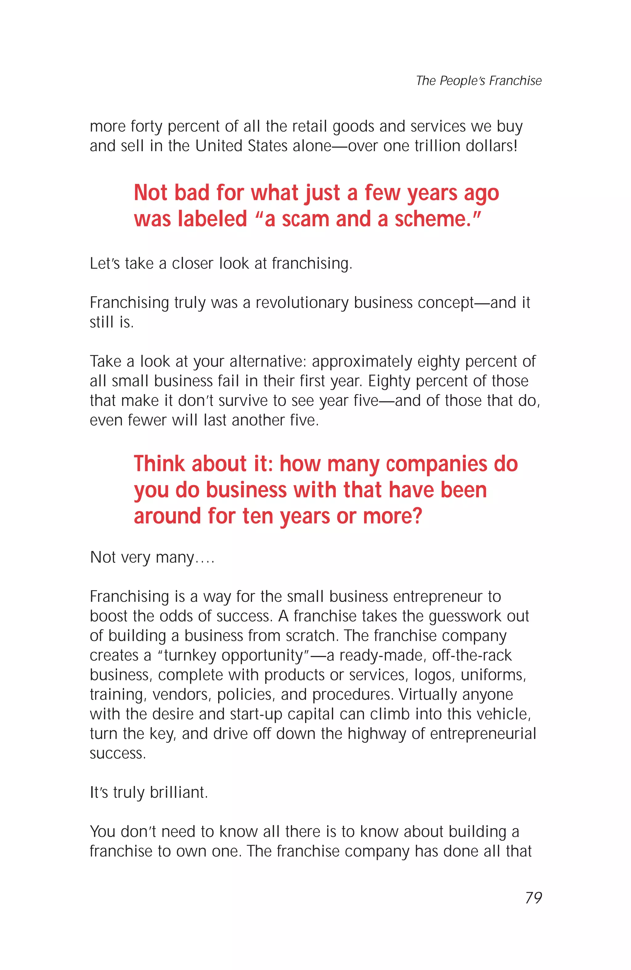 more forty percent of all the retail goods and services we buy
and sell in the United States alone—over one trillion dollars!
Not bad for what just a few years ago
was labeled “a scam and a scheme.”
Let’s take a closer look at franchising.
Franchising truly was a revolutionary business concept—and it
still is.
Take a look at your alternative: approximately eighty percent of
all small business fail in their first year. Eighty percent of those
that make it don’t survive to see year five—and of those that do,
even fewer will last another five.
Think about it: how many companies do
you do business with that have been
around for ten years or more?
Not very many….
Franchising is a way for the small business entrepreneur to
boost the odds of success. A franchise takes the guesswork out
of building a business from scratch. The franchise company
creates a “turnkey opportunity”—a ready-made, off-the-rack
business, complete with products or services, logos, uniforms,
training, vendors, policies, and procedures. Virtually anyone
with the desire and start-up capital can climb into this vehicle,
turn the key, and drive off down the highway of entrepreneurial
success.
It’s truly brilliant.
You don’t need to know all there is to know about building a
franchise to own one. The franchise company has done all that
79
The People’s Franchise
 