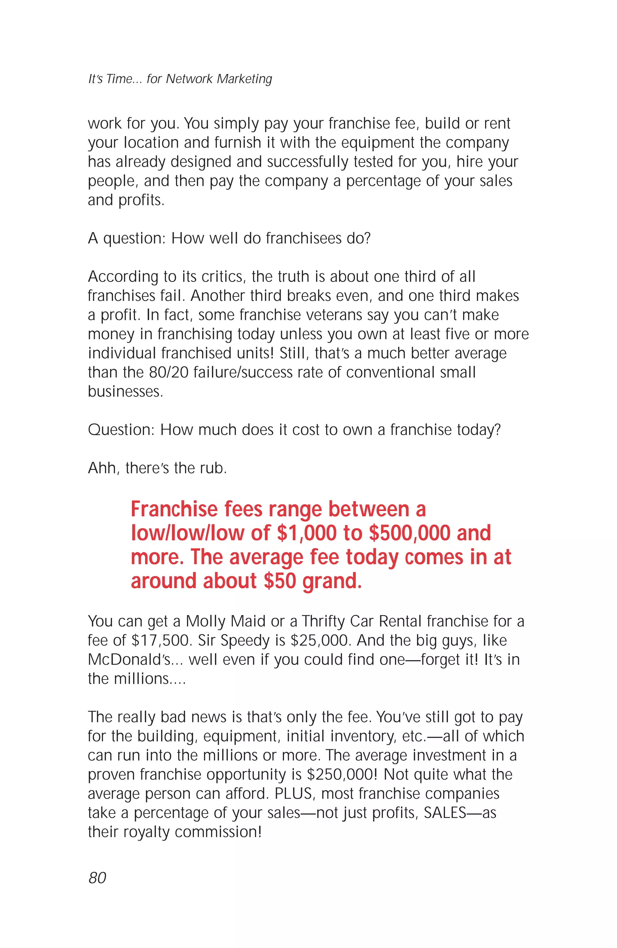 work for you. You simply pay your franchise fee, build or rent
your location and furnish it with the equipment the company
has already designed and successfully tested for you, hire your
people, and then pay the company a percentage of your sales
and profits.
A question: How well do franchisees do?
According to its critics, the truth is about one third of all
franchises fail. Another third breaks even, and one third makes
a profit. In fact, some franchise veterans say you can’t make
money in franchising today unless you own at least five or more
individual franchised units! Still, that’s a much better average
than the 80/20 failure/success rate of conventional small
businesses.
Question: How much does it cost to own a franchise today?
Ahh, there’s the rub.
Franchise fees range between a
low/low/low of $1,000 to $500,000 and
more. The average fee today comes in at
around about $50 grand.
You can get a Molly Maid or a Thrifty Car Rental franchise for a
fee of $17,500. Sir Speedy is $25,000. And the big guys, like
McDonald’s... well even if you could find one—forget it! It’s in
the millions....
The really bad news is that’s only the fee. You’ve still got to pay
for the building, equipment, initial inventory, etc.—all of which
can run into the millions or more. The average investment in a
proven franchise opportunity is $250,000! Not quite what the
average person can afford. PLUS, most franchise companies
take a percentage of your sales—not just profits, SALES—as
their royalty commission!
80
It’s Time... for Network Marketing
 