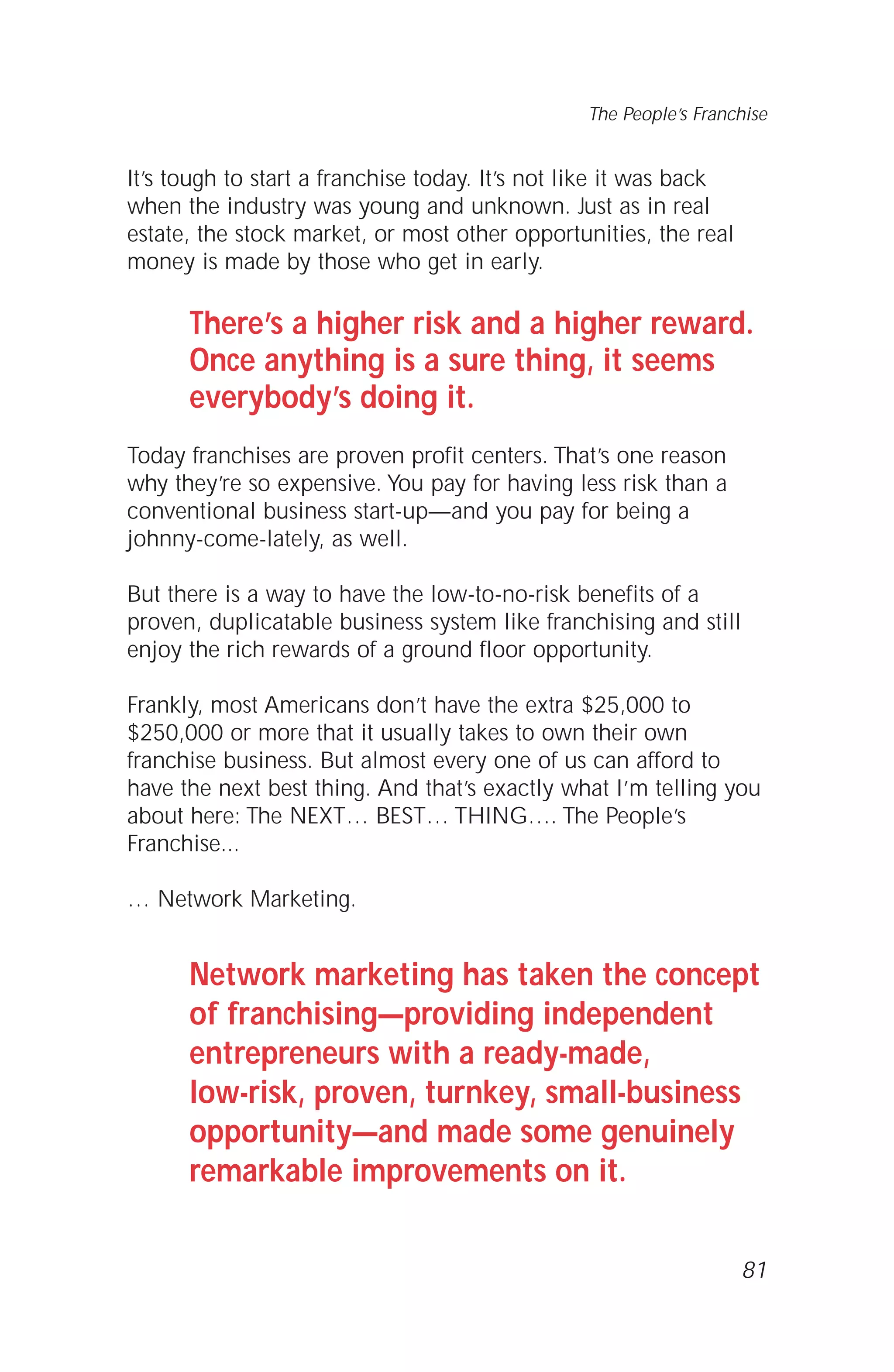 It’s tough to start a franchise today. It’s not like it was back
when the industry was young and unknown. Just as in real
estate, the stock market, or most other opportunities, the real
money is made by those who get in early.
There’s a higher risk and a higher reward.
Once anything is a sure thing, it seems
everybody’s doing it.
Today franchises are proven profit centers. That’s one reason
why they’re so expensive. You pay for having less risk than a
conventional business start-up—and you pay for being a
johnny-come-lately, as well.
But there is a way to have the low-to-no-risk benefits of a
proven, duplicatable business system like franchising and still
enjoy the rich rewards of a ground floor opportunity.
Frankly, most Americans don’t have the extra $25,000 to
$250,000 or more that it usually takes to own their own
franchise business. But almost every one of us can afford to
have the next best thing. And that’s exactly what I’m telling you
about here: The NEXT… BEST… THING…. The People’s
Franchise...
… Network Marketing.
Network marketing has taken the concept
of franchising—providing independent
entrepreneurs with a ready-made,
low-risk, proven, turnkey, small-business
opportunity—and made some genuinely
remarkable improvements on it.
81
The People’s Franchise
 