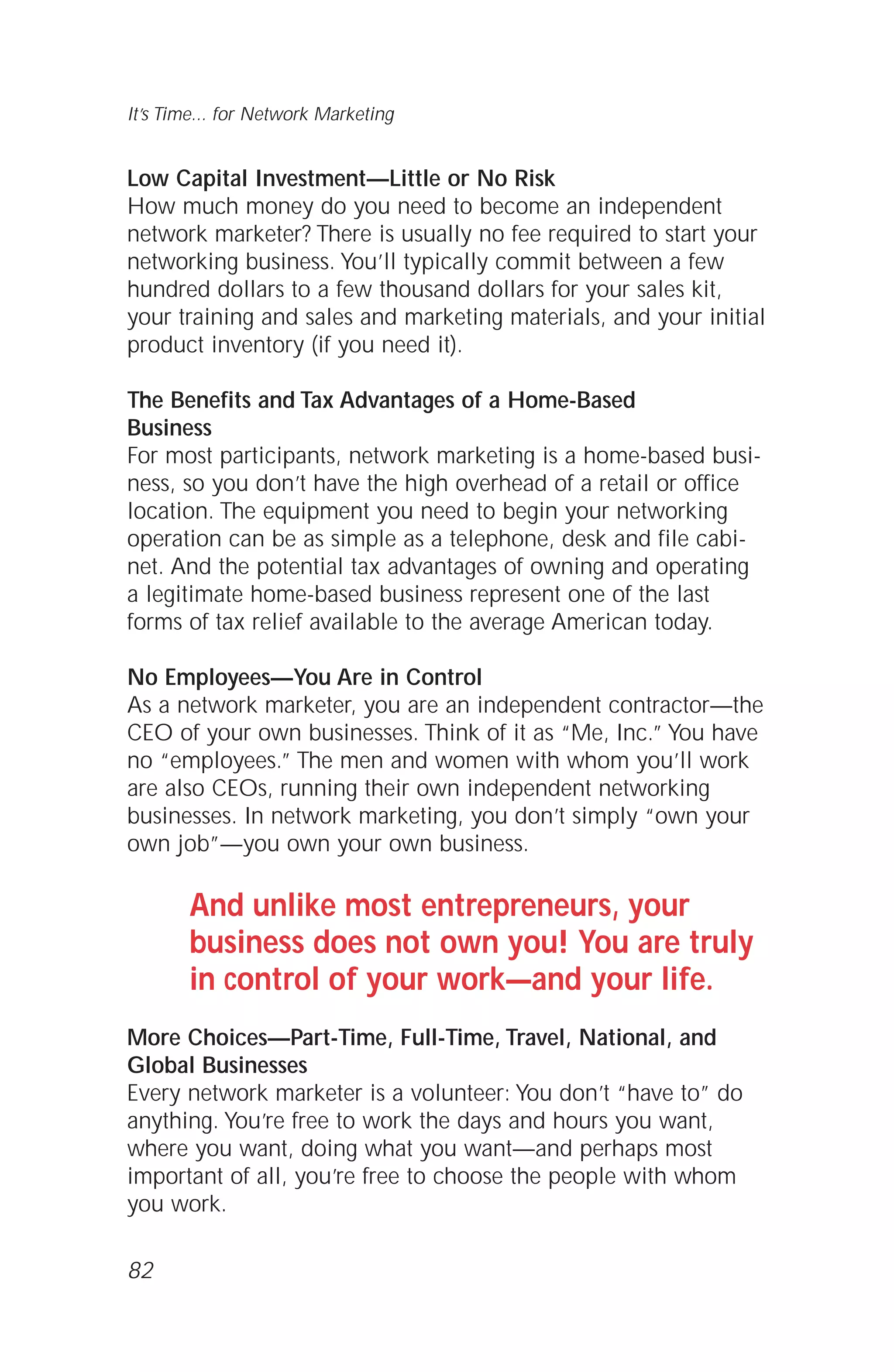 Low Capital Investment—Little or No Risk
How much money do you need to become an independent
network marketer? There is usually no fee required to start your
networking business. You’ll typically commit between a few
hundred dollars to a few thousand dollars for your sales kit,
your training and sales and marketing materials, and your initial
product inventory (if you need it).
The Benefits and Tax Advantages of a Home-Based
Business
For most participants, network marketing is a home-based busi-
ness, so you don’t have the high overhead of a retail or office
location. The equipment you need to begin your networking
operation can be as simple as a telephone, desk and file cabi-
net. And the potential tax advantages of owning and operating
a legitimate home-based business represent one of the last
forms of tax relief available to the average American today.
No Employees—You Are in Control
As a network marketer, you are an independent contractor—the
CEO of your own businesses. Think of it as “Me, Inc.” You have
no “employees.” The men and women with whom you’ll work
are also CEOs, running their own independent networking
businesses. In network marketing, you don’t simply “own your
own job”—you own your own business.
And unlike most entrepreneurs, your
business does not own you! You are truly
in control of your work—and your life.
More Choices—Part-Time, Full-Time, Travel, National, and
Global Businesses
Every network marketer is a volunteer: You don’t “have to” do
anything. You’re free to work the days and hours you want,
where you want, doing what you want—and perhaps most
important of all, you’re free to choose the people with whom
you work.
82
It’s Time... for Network Marketing
 