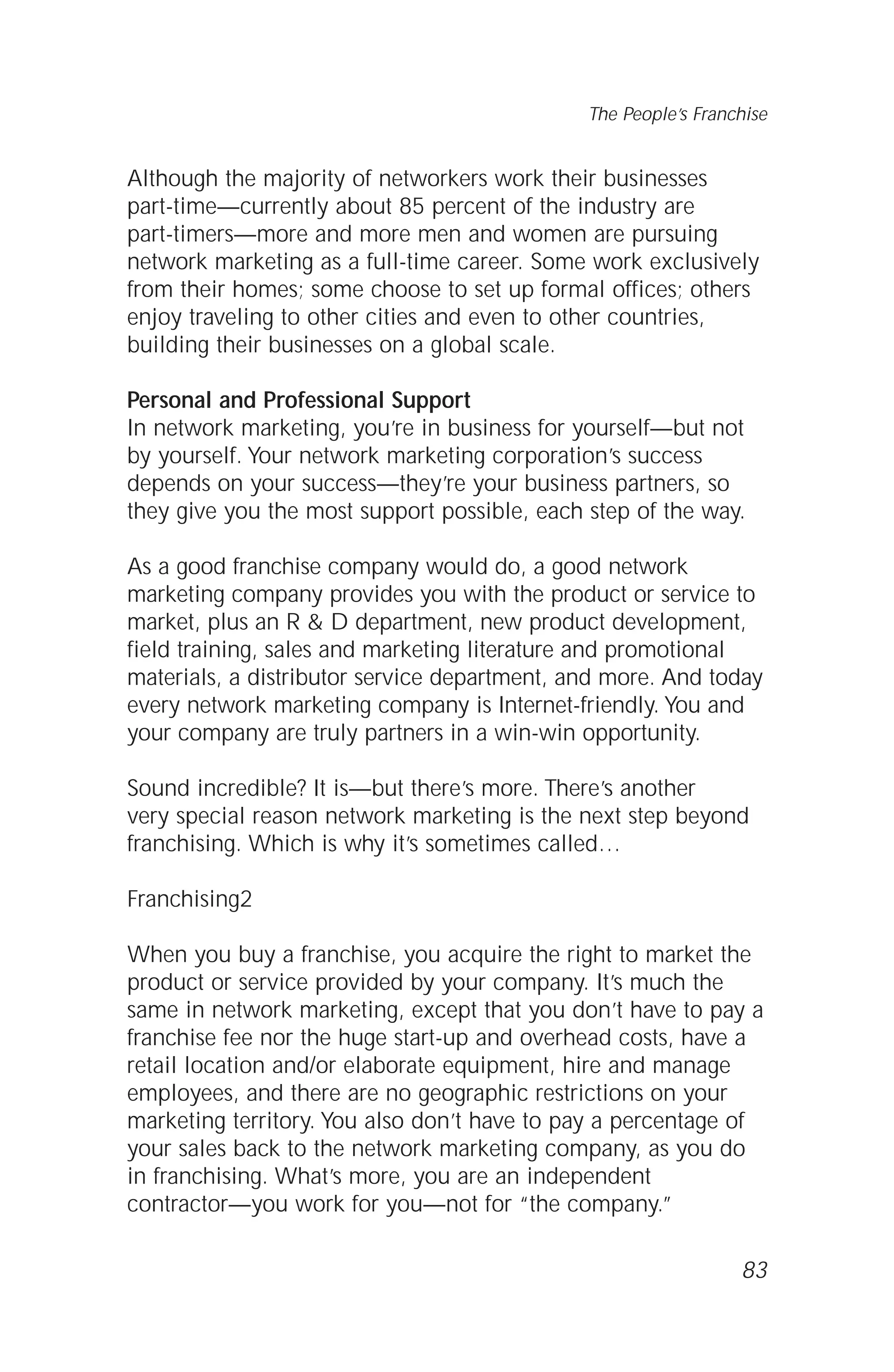 Although the majority of networkers work their businesses
part-time—currently about 85 percent of the industry are
part-timers—more and more men and women are pursuing
network marketing as a full-time career. Some work exclusively
from their homes; some choose to set up formal offices; others
enjoy traveling to other cities and even to other countries,
building their businesses on a global scale.
Personal and Professional Support
In network marketing, you’re in business for yourself—but not
by yourself. Your network marketing corporation’s success
depends on your success—they’re your business partners, so
they give you the most support possible, each step of the way.
As a good franchise company would do, a good network
marketing company provides you with the product or service to
market, plus an R & D department, new product development,
field training, sales and marketing literature and promotional
materials, a distributor service department, and more. And today
every network marketing company is Internet-friendly. You and
your company are truly partners in a win-win opportunity.
Sound incredible? It is—but there’s more. There’s another
very special reason network marketing is the next step beyond
franchising. Which is why it’s sometimes called…
Franchising2
When you buy a franchise, you acquire the right to market the
product or service provided by your company. It’s much the
same in network marketing, except that you don’t have to pay a
franchise fee nor the huge start-up and overhead costs, have a
retail location and/or elaborate equipment, hire and manage
employees, and there are no geographic restrictions on your
marketing territory. You also don’t have to pay a percentage of
your sales back to the network marketing company, as you do
in franchising. What’s more, you are an independent
contractor—you work for you—not for “the company.”
83
The People’s Franchise
 