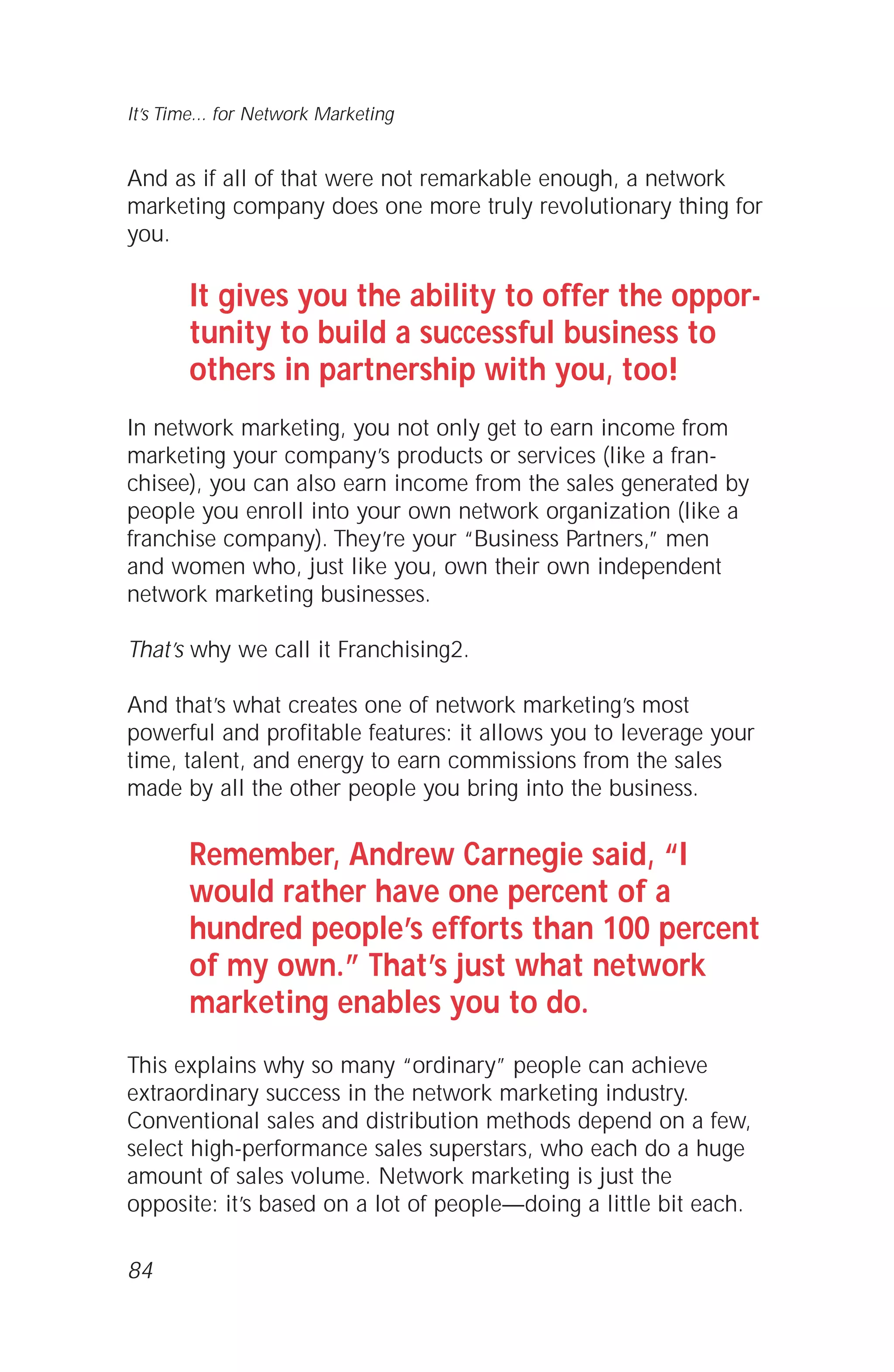 And as if all of that were not remarkable enough, a network
marketing company does one more truly revolutionary thing for
you.
It gives you the ability to offer the oppor-
tunity to build a successful business to
others in partnership with you, too!
In network marketing, you not only get to earn income from
marketing your company’s products or services (like a fran-
chisee), you can also earn income from the sales generated by
people you enroll into your own network organization (like a
franchise company). They’re your “Business Partners,” men
and women who, just like you, own their own independent
network marketing businesses.
That’s why we call it Franchising2.
And that’s what creates one of network marketing’s most
powerful and profitable features: it allows you to leverage your
time, talent, and energy to earn commissions from the sales
made by all the other people you bring into the business.
Remember, Andrew Carnegie said, “I
would rather have one percent of a
hundred people’s efforts than 100 percent
of my own.” That’s just what network
marketing enables you to do.
This explains why so many “ordinary” people can achieve
extraordinary success in the network marketing industry.
Conventional sales and distribution methods depend on a few,
select high-performance sales superstars, who each do a huge
amount of sales volume. Network marketing is just the
opposite: it’s based on a lot of people—doing a little bit each.
84
It’s Time... for Network Marketing
 