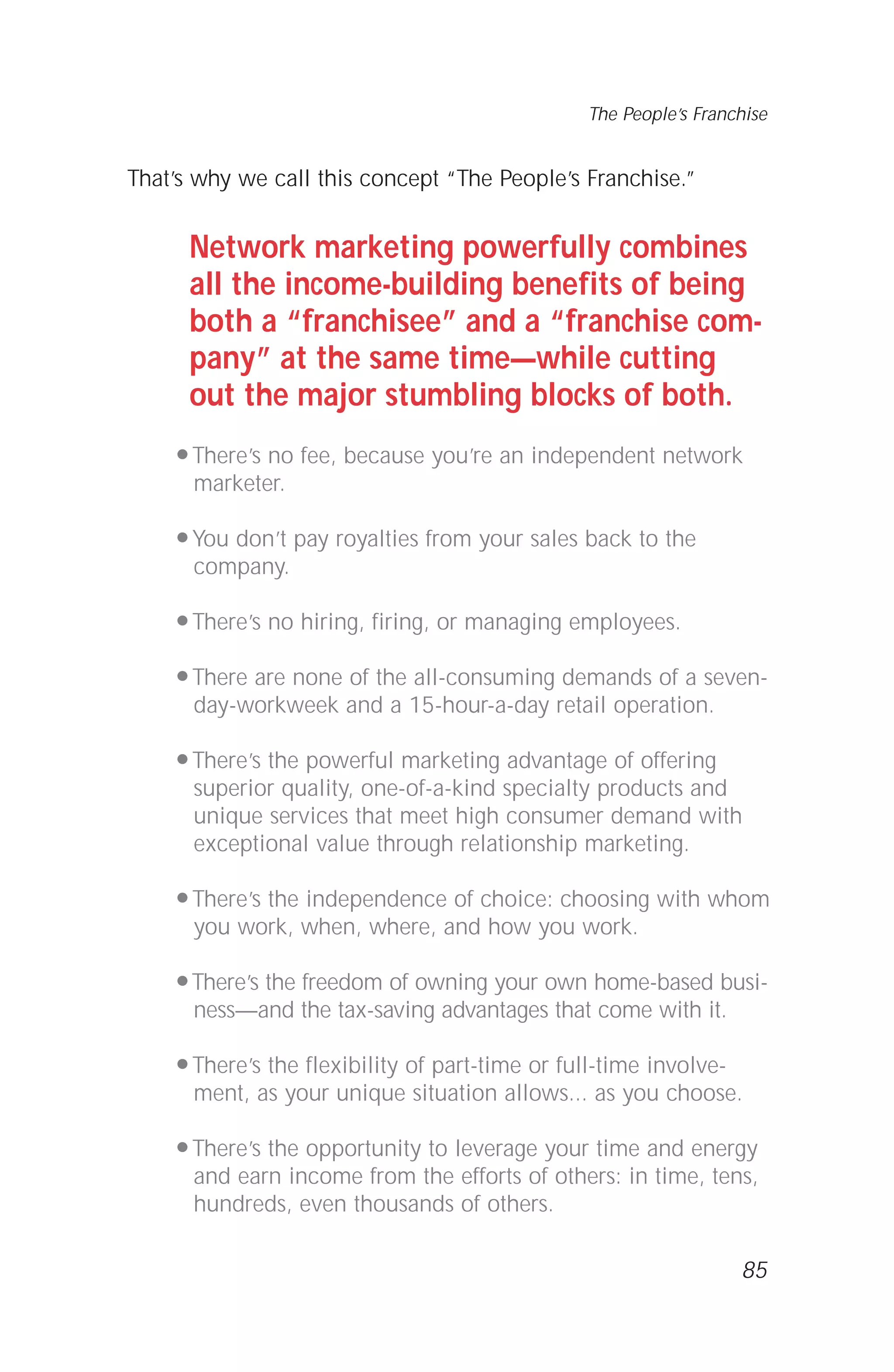 That’s why we call this concept “The People’s Franchise.”
Network marketing powerfully combines
all the income-building benefits of being
both a “franchisee” and a “franchise com-
pany” at the same time—while cutting
out the major stumbling blocks of both.
q There’s no fee, because you’re an independent network
marketer.
q You don’t pay royalties from your sales back to the
company.
q There’s no hiring, firing, or managing employees.
q There are none of the all-consuming demands of a seven-
day-workweek and a 15-hour-a-day retail operation.
q There’s the powerful marketing advantage of offering
superior quality, one-of-a-kind specialty products and
unique services that meet high consumer demand with
exceptional value through relationship marketing.
q There’s the independence of choice: choosing with whom
you work, when, where, and how you work.
q There’s the freedom of owning your own home-based busi-
ness—and the tax-saving advantages that come with it.
q There’s the flexibility of part-time or full-time involve-
ment, as your unique situation allows... as you choose.
q There’s the opportunity to leverage your time and energy
and earn income from the efforts of others: in time, tens,
hundreds, even thousands of others.
85
The People’s Franchise
 