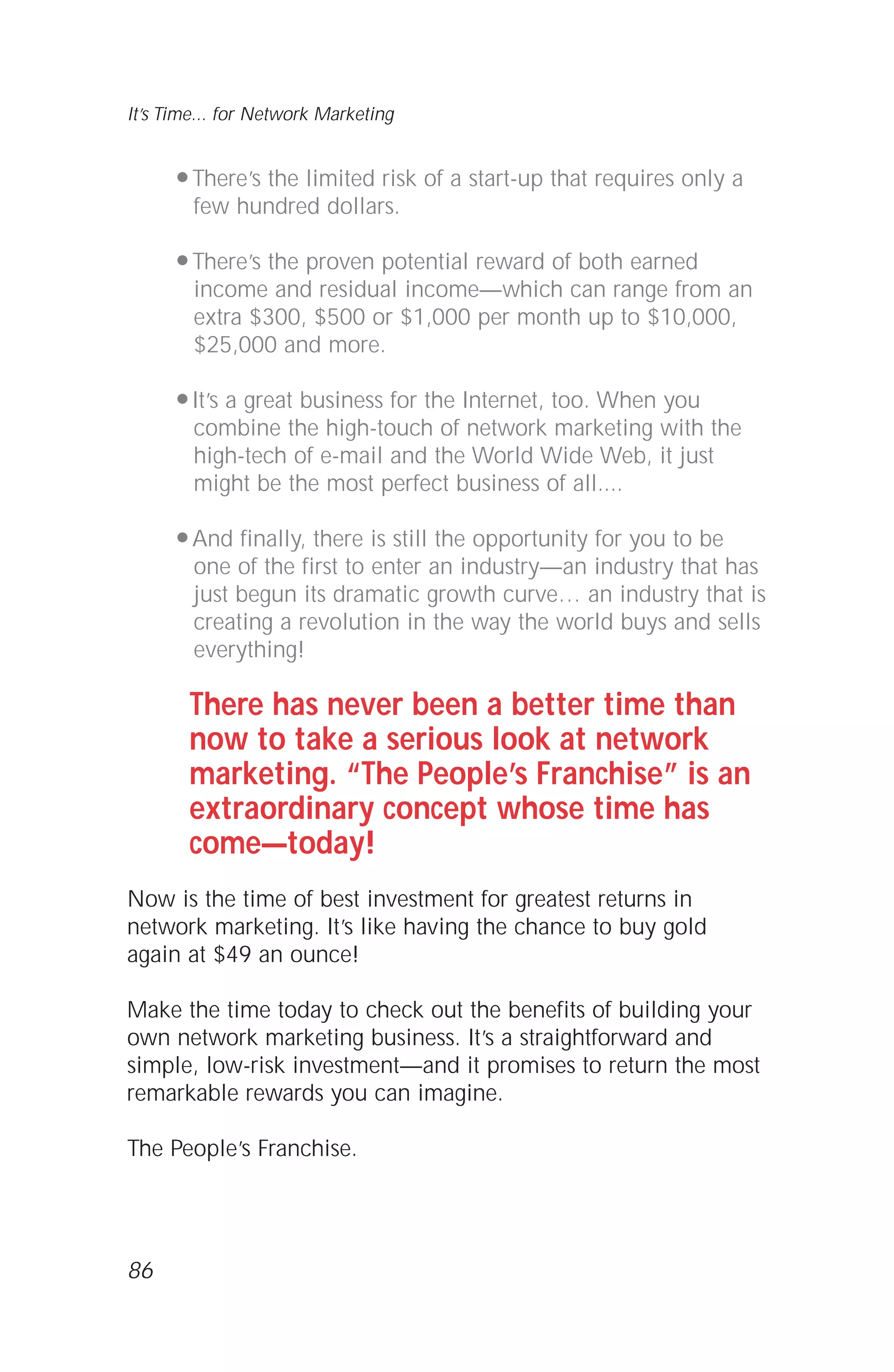 q There’s the limited risk of a start-up that requires only a
few hundred dollars.
q There’s the proven potential reward of both earned
income and residual income—which can range from an
extra $300, $500 or $1,000 per month up to $10,000,
$25,000 and more.
q It’s a great business for the Internet, too. When you
combine the high-touch of network marketing with the
high-tech of e-mail and the World Wide Web, it just
might be the most perfect business of all....
q And finally, there is still the opportunity for you to be
one of the first to enter an industry—an industry that has
just begun its dramatic growth curve… an industry that is
creating a revolution in the way the world buys and sells
everything!
There has never been a better time than
now to take a serious look at network
marketing. “The People’s Franchise” is an
extraordinary concept whose time has
come—today!
Now is the time of best investment for greatest returns in
network marketing. It’s like having the chance to buy gold
again at $49 an ounce!
Make the time today to check out the benefits of building your
own network marketing business. It’s a straightforward and
simple, low-risk investment—and it promises to return the most
remarkable rewards you can imagine.
The People’s Franchise.
86
It’s Time... for Network Marketing
 