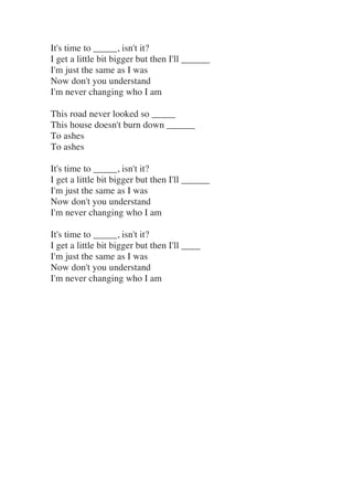 It's time to _____, isn't it?
I get a little bit bigger but then I'll ______
I'm just the same as I was
Now don't you unde...