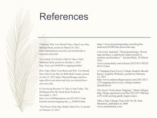 References
5 Reasons Why You Should Take a Nap Every Day,
Michael Hyatt, posted on March 29, 2012
http://michaelhyatt.com/why-you-should-take-a-
nap-every-day.html
You Asked: Is It Good or Bad to Take a Nap?,
Markham Heid, posted on October 1, 2014
http://time.com/3449959/is-napping-healthy/
How Naps Affect Your Brain and Why You Should
Have One Every Day by Belle Beth Cooper, posted
on July 25, 2013 https://blog.bufferapp.com/how-
naps-affect-your-brain-and-why-you-should-have-
one-every-day
6 Convincing Reasons To Take A Nap Today, The
Huffington Post By Sarah Klein Posted on
November 3, 2013
http://www.huffingtonpost.com/2013/03/11/nap-
benefits-national-napping-day_n_2830952.html
The Power of the Nap, Shelby Harris Psy. D, posted
on Februari 18, 2014
https://www.psychologytoday.com/blog/the-
land-nod/201402/the-power-the-nap
University Saarland. "Neuropsychology: Power
naps produce a significant improvement in
memory performance." ScienceDaily, 20 March
2015.
www.sciencedaily.com/releases/2015/03/150320
091315.htm
25 Napping Facts Every College Student Should
Know, Angelita Williams, posted on February
12, 2012
http://www.onlinecollegecourses.com/2012/02/1
2/25-napping-facts-every-college-student-
should-know/
The Secret Truth about Napping”, Maria Allegra.
http://blogs.egusd.net/ccss/files/2012/07/7thGrad
e-PT-with-scoring-guide-2agarxi.docx
Take a Nap, Change Your Life! by Dr. Sara
Mendrick, published on 2006
www.saramednick.com/
 