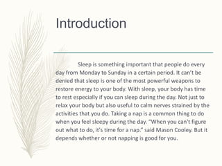 Introduction
Sleep is something important that people do every
day from Monday to Sunday in a certain period. It can’t be
denied that sleep is one of the most powerful weapons to
restore energy to your body. With sleep, your body has time
to rest especially if you can sleep during the day. Not just to
relax your body but also useful to calm nerves strained by the
activities that you do. Taking a nap is a common thing to do
when you feel sleepy during the day. “When you can't figure
out what to do, it's time for a nap.” said Mason Cooley. But it
depends whether or not napping is good for you.
 