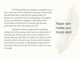 Naps can
make you
more alert
US National Sleep Foundation recommend you to
take a short nap at least 30 minutes maximum. Most people
feel refreshed after a nap that lasts approximately 30
minutes. So, you don’t end up feeling groggy and sluggish
all over your body after napping. A little group called
NASA discovered that just a 26-minute nap increases
performance by 34% and alertness by 54%.
Scientific evidence suggests that consuming
caffeine just before taking a short nap does a better job of
restoring your alertness than just a cup of coffee/tea or a
regular afternoon nap. That way when you wake up, you're
not only refresh, but ready to go. But you need to remind
yourself that if you drink a caffeinated beverage to boost
your naps, make sure you do not overdo it; one or two cup
is enough.
 