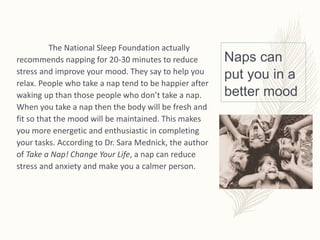 Naps can
put you in a
better mood
The National Sleep Foundation actually
recommends napping for 20-30 minutes to reduce
stress and improve your mood. They say to help you
relax. People who take a nap tend to be happier after
waking up than those people who don’t take a nap.
When you take a nap then the body will be fresh and
fit so that the mood will be maintained. This makes
you more energetic and enthusiastic in completing
your tasks. According to Dr. Sara Mednick, the author
of Take a Nap! Change Your Life, a nap can reduce
stress and anxiety and make you a calmer person.
 