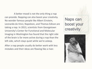 Naps can
boost your
creativity
A better mood is not the only thing a nap
can provide. Napping can also boost your creativity.
No wonder famous people like Albert Einstein,
Leonardo da Vinci, Napoleon, and Thomas Edison are
taking a nap. In 2013, scientists from Georgetown
University’s Center for Functional and Molecular
Imaging in Washington has found that the right side
of the brain is far more active during a nap than the
left side, which stays quiet while we’re asleep.
After a nap people usually do better work with less
mistakes and their ideas are flowing like a river.
 