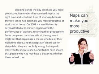 Naps can
make you
more
productive
Sleeping during the day can make you more
productive. Remember that you need to pick the
right time and set a limit time of your nap because
the well-timed nap can make you more productive at
work and at home. On 2002 Harvard University
demonstrated a 30-minute nap boosted the
performance of workers, returning their productivity.
Some people on the other side of the argument
might say that naps make a messy schedule of their
night time sleep, and that naps can’t make up for
sleep debt, they are not fully wrong, but naps do
leave you feeling refreshed, and studies have shown
that people who nap may have a better health than
those who do not.
 
