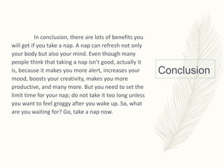 Conclusion
In conclusion, there are lots of benefits you
will get if you take a nap. A nap can refresh not only
your body but also your mind. Even though many
people think that taking a nap isn’t good, actually it
is, because it makes you more alert, increases your
mood, boosts your creativity, makes you more
productive, and many more. But you need to set the
limit time for your nap; do not take it too long unless
you want to feel groggy after you wake up. So, what
are you waiting for? Go, take a nap now.
 