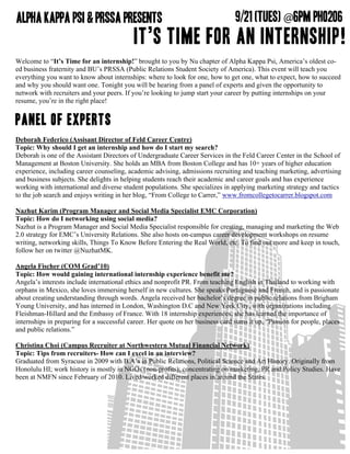 Welcome to “It’s Time for an internship!” brought to you by Nu chapter of Alpha Kappa Psi, America’s oldest co-
ed business fraternity and BU’s PRSSA (Public Relations Student Society of America). This event will teach you
everything you want to know about internships: where to look for one, how to get one, what to expect, how to succeed
and why you should want one. Tonight you will be hearing from a panel of experts and given the opportunity to
network with recruiters and your peers. If you’re looking to jump start your career by putting internships on your
resume, you’re in the right place!


Panel of Experts
Deborah Federico (Assisant Director of Feld Career Centre)
Topic: Why should I get an internship and how do I start my search?
Deborah is one of the Assistant Directors of Undergraduate Career Services in the Feld Career Center in the School of
Management at Boston University. She holds an MBA from Boston College and has 10+ years of higher education
experience, including career counseling, academic advising, admissions recruiting and teaching marketing, advertising
and business subjects. She delights in helping students reach their academic and career goals and has experience
working with international and diverse student populations. She specializes in applying marketing strategy and tactics
to the job search and enjoys writing in her blog, “From College to Carrer,” www.fromcollegetocarrer.blogspot.com

Nazhut Karim (Program Manager and Social Media Specialist EMC Corporation)
Topic: How do I networking using social media?
Nazhut is a Program Manager and Social Media Specialist responsible for creating, managing and marketing the Web
2.0 strategy for EMC’s University Relations. She also hosts on-campus career development workshops on resume
writing, networking skills, Things To Know Before Entering the Real World, etc. To find out more and keep in touch,
follow her on twitter @NuzhatMK.

Angela Fischer (COM Grad’10)
Topic: How would gaining international internship experience benefit me?
Angela’s interests include international ethics and nonprofit PR. From teaching English in Thailand to working with
orphans in Mexico, she loves immersing herself in new cultures. She speaks Portuguese and French, and is passionate
about creating understanding through words. Angela received her bachelor’s degree in public relations from Brigham
Young University, and has interned in London, Washington D.C and New York City, with organizations including
Fleishman-Hillard and the Embassy of France. With 18 internship experiences, she has learned the importance of
internships in preparing for a successful career. Her quote on her business card sums it up, “Passion for people, places
and public relations.”

Christina Choi (Campus Recruiter at Northwestern Mutual Financial Network)
Topic: Tips from recruiters- How can I excel in an interview?
Graduated from Syracuse in 2009 with B.A’s in Public Relations, Political Science and Art History. Originally from
Honolulu HI; work history is mostly in NGOs (non-profits); concentrating on marketing, PR and Policy Studies. Have
been at NMFN since February of 2010. Lived/worked different places in/around the States.
 