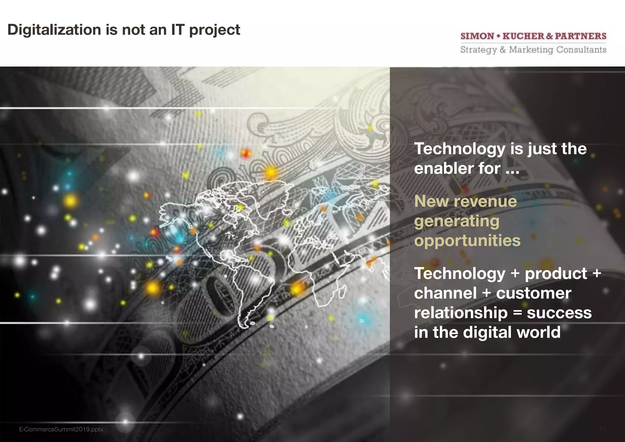 Digitalization is not an IT project
)
Technology is just the
enabler for …
New revenue
generating
opportunities
Technology + product +
channel + customer
relationship = success
in the digital world
E-CommerceSummit2019.pptx 11
 