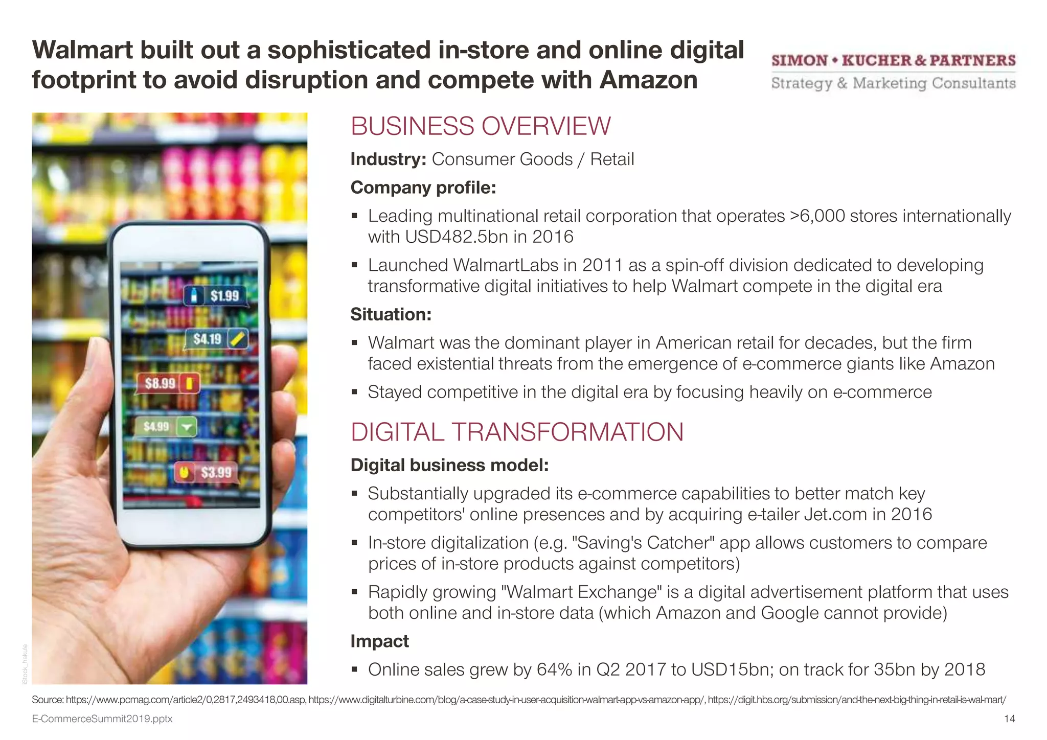 Source: https://www.pcmag.com/article2/0,2817,2493418,00.asp,https://www.digitalturbine.com/blog/a-case-study-in-user-acquisition-walmart-app-vs-amazon-app/,https://digit.hbs.org/submission/and-the-next-big-thing-in-retail-is-wal-mart/
Walmart built out a sophisticated in-store and online digital
footprint to avoid disruption and compete with Amazon
BUSINESS OVERVIEW
Industry: Consumer Goods / Retail
Company profile:
 Leading multinational retail corporation that operates >6,000 stores internationally
with USD482.5bn in 2016
 Launched WalmartLabs in 2011 as a spin-off division dedicated to developing
transformative digital initiatives to help Walmart compete in the digital era
Situation:
 Walmart was the dominant player in American retail for decades, but the firm
faced existential threats from the emergence of e-commerce giants like Amazon
 Stayed competitive in the digital era by focusing heavily on e-commerce
DIGITAL TRANSFORMATION
Digital business model:
 Substantially upgraded its e-commerce capabilities to better match key
competitors' online presences and by acquiring e-tailer Jet.com in 2016
 In-store digitalization (e.g. "Saving's Catcher" app allows customers to compare
prices of in-store products against competitors)
 Rapidly growing "Walmart Exchange" is a digital advertisement platform that uses
both online and in-store data (which Amazon and Google cannot provide)
Impact
 Online sales grew by 64% in Q2 2017 to USD15bn; on track for 35bn by 2018
iStock_hakule
E-CommerceSummit2019.pptx 14
 