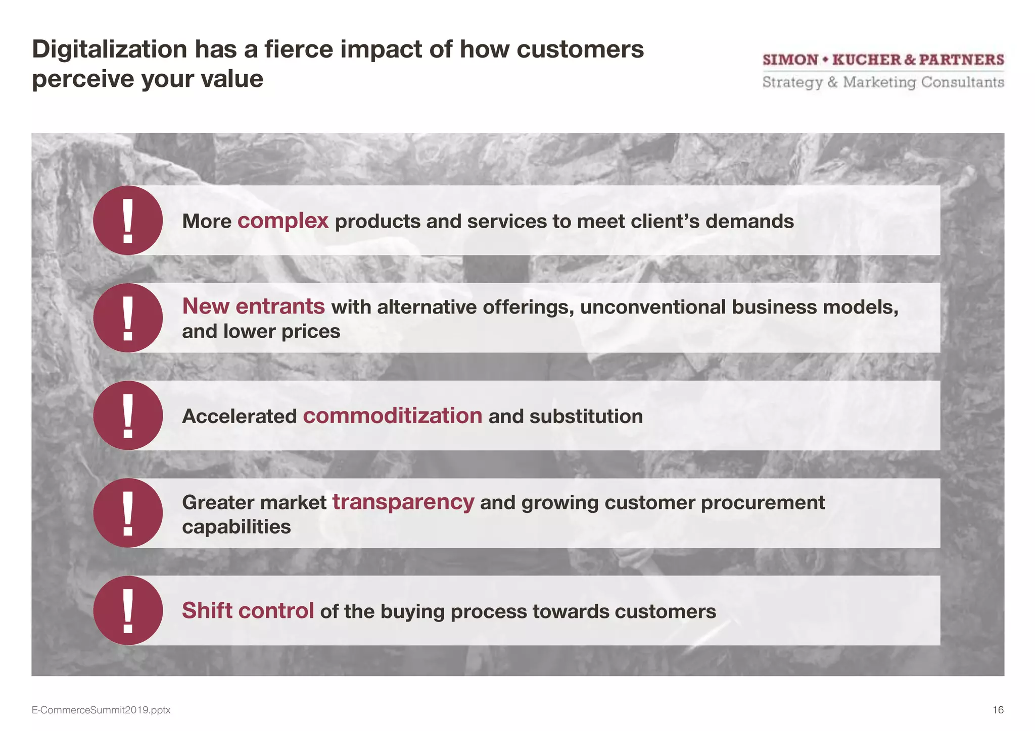Digitalization has a fierce impact of how customers
perceive your value
More complex products and services to meet client’s demands
New entrants with alternative offerings, unconventional business models,
and lower prices
Accelerated commoditization and substitution
Greater market transparency and growing customer procurement
capabilities
Shift control of the buying process towards customers
E-CommerceSummit2019.pptx 16
 