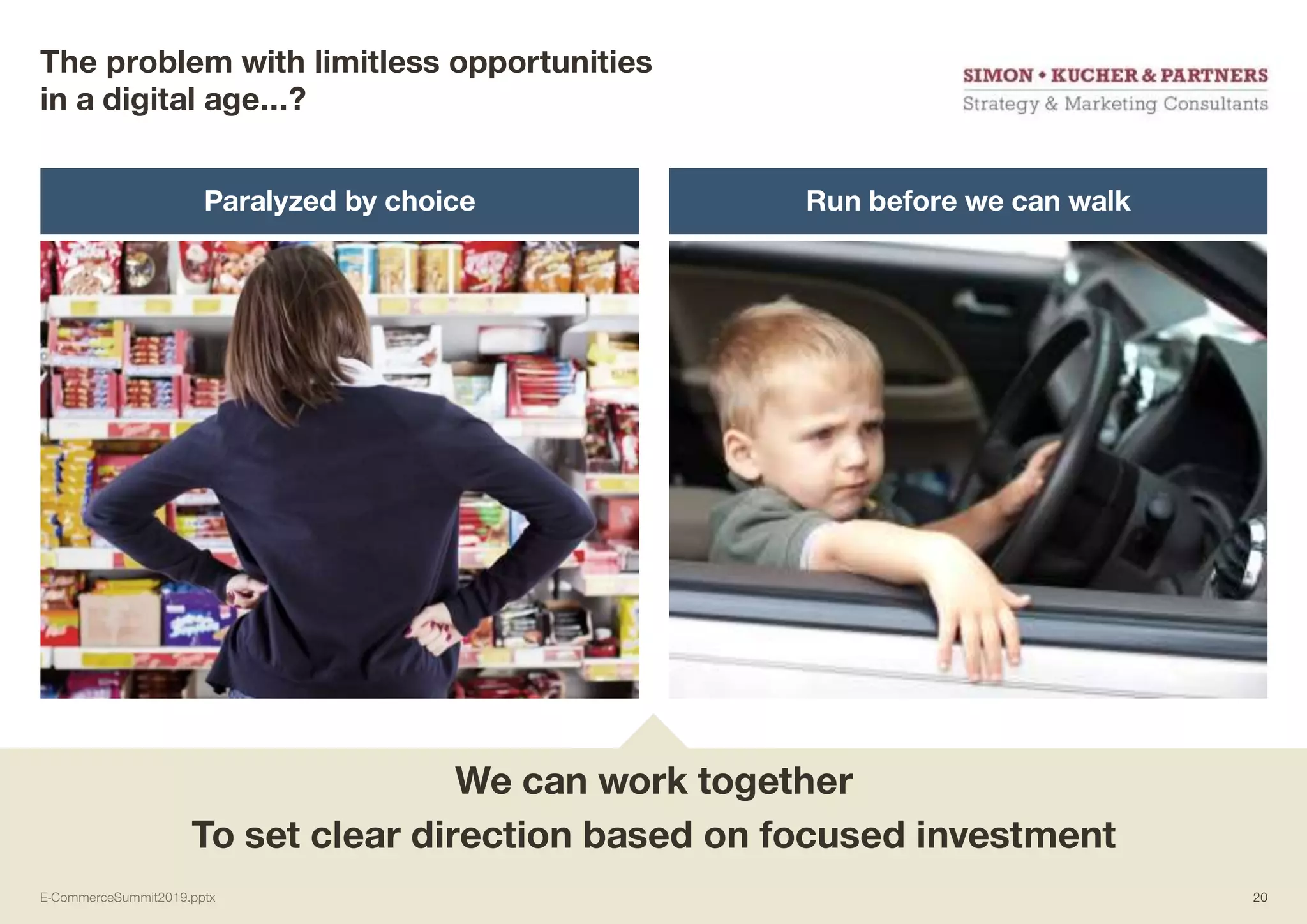 The problem with limitless opportunities
in a digital age…?
Paralyzed by choice Run before we can walk
We can work together
To set clear direction based on focused investment
E-CommerceSummit2019.pptx 20
 