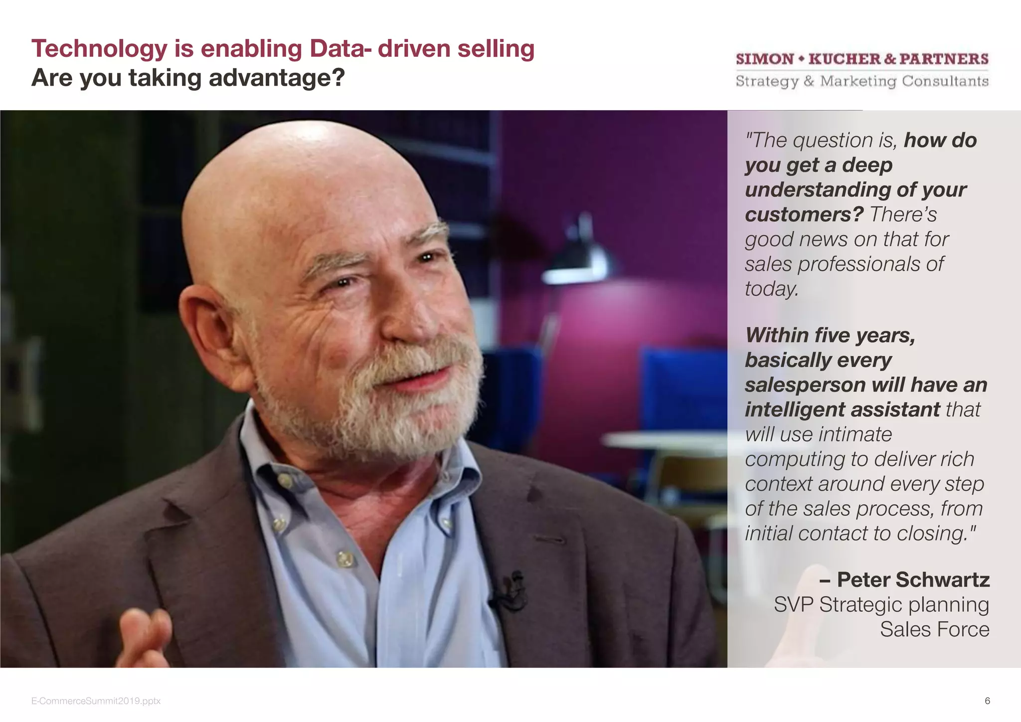 Technology is enabling Data- driven selling
Are you taking advantage?
"The question is, how do
you get a deep
understanding of your
customers? There’s
good news on that for
sales professionals of
today.
Within five years,
basically every
salesperson will have an
intelligent assistant that
will use intimate
computing to deliver rich
context around every step
of the sales process, from
initial contact to closing."
– Peter Schwartz
SVP Strategic planning
Sales Force
E-CommerceSummit2019.pptx 6
 