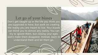 P
R
E
S
E
N
TAT
I
O
N
T
I
T
L
E
Let go of your biases.
Don't get caught up in the life you think you
are supposed to have, but work on creating
the reality you are meant to live. Your biases
can blind you to almost any reality. You can
try to ignore them, but closing your eyes
won't make them disappear. Instead, learn to
understand them and let them go.
A
c
c
e
p
t
y
o
u
r
s
e
l
f
 