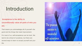 Acceptance is the ability to
unconditionally value all parts of who you
are.
That means you acknowledge all of yourself--the
good and the things that need improvement.
For most of us, self-acceptance can be hard. We
tend to be critical of ourselves, but there are
several ways to learn to accept yourself and your
life. 3
Introduction
 