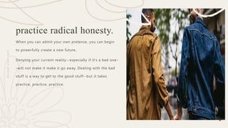 8
practice radical honesty.
When you can admit your own pretense, you can begin
to powerfully create a new future.
Denying your current reality--especially if it's a bad one-
-will not make it make it go away. Dealing with the bad
stuff is a way to get to the good stuff--but it takes
practice, practice, practice.
A
c
c
e
p
t
y
o
u
r
s
e
l
f
 