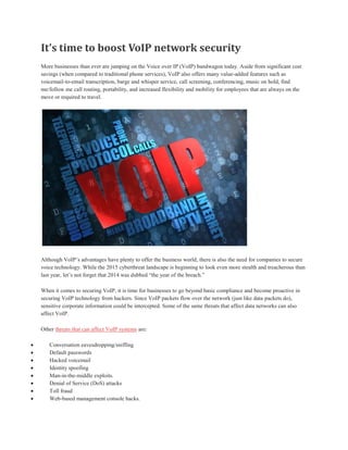 It’s time to boost VoIP network security
More businesses than ever are jumping on the Voice over IP (VoIP) bandwagon today. Aside from significant cost
savings (when compared to traditional phone services), VoIP also offers many value-added features such as
voicemail-to-email transcription, barge and whisper service, call screening, conferencing, music on hold, find
me/follow me call routing, portability, and increased flexibility and mobility for employees that are always on the
move or required to travel.
Although VoIP’s advantages have plenty to offer the business world, there is also the need for companies to secure
voice technology. While the 2015 cyberthreat landscape is beginning to look even more stealth and treacherous than
last year, let’s not forget that 2014 was dubbed “the year of the breach.”
When it comes to securing VoIP, it is time for businesses to go beyond basic compliance and become proactive in
securing VoIP technology from hackers. Since VoIP packets flow over the network (just like data packets do),
sensitive corporate information could be intercepted. Some of the same threats that affect data networks can also
affect VoIP.
Other threats that can affect VoIP systems are:
 Conversation eavesdropping/sniffing
 Default passwords
 Hacked voicemail
 Identity spoofing
 Man-in-the-middle exploits.
 Denial of Service (DoS) attacks
 Toll fraud
 Web-based management console hacks.
 