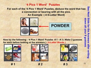 13
‘4 Pics 1 Word’ Puzzles
For each of the ‘4 Pics 1 Word’ Puzzles, deduce the word that has
a connection or bearing with all the pics.
An Example ( A 6-Letter Word)
POWDER
Now try the following : ‘4 Pics 1 Word’ Puzzles # 1 - # 3 ( Make 3 guesses
for each before looking at the answers.) ( 6-Letter Words )
See
Next
Slide
for
the
Answers
after
writing
down
all
your
9
guesses
# 1 # 2 # 3
 