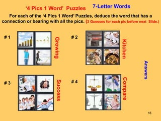 16
‘4 Pics 1 Word’ Puzzles 7-Letter Words
For each of the ‘4 Pics 1 Word’ Puzzles, deduce the word that has a
connection or bearing with all the pics. (3 Guesses for each pic before next Slide.)
# 1 # 2
# 3 # 4
Answers
Growing
Kitchen
Success
Compare
 
