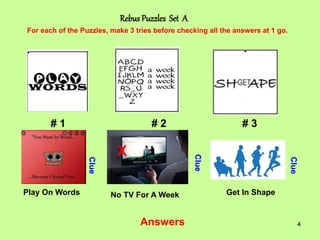 4
Rebus Puzzles Set A
# 1 # 2 # 3
For each of the Puzzles, make 3 tries before checking all the answers at 1 go.
Clue
Clue
Clue
Answers
X
Play On Words No TV For A Week Get In Shape
 