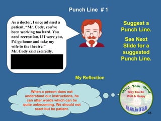 45
My Reflection
When a person does not
understand our instructions, he
can utter words which can be
quite unbecoming. We should not
react but be patient.
Punch Line # 1
Suggest a
Punch Line.
See Next
Slide for a
suggested
Punch Line.
As a doctor, I once advised a
patient, “Mr. Cody, you’ve
been working too hard. You
need recreation. If I were you,
I’d go home and take my
wife to the theatre.”
Mr. Cody said excitedly,
“Thanks Doc. I appreciate it.
By the way what’s your
address?”
 