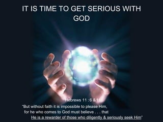 IT IS TIME TO GET SERIOUS WITH
              GOD




                       Hebrews 11 : 6 & 11
“But without faith it is impossible to please Him,
 for he who comes to God must believe . . . that
     He is a rewarder of those who diligently & seriously seek Him”
 