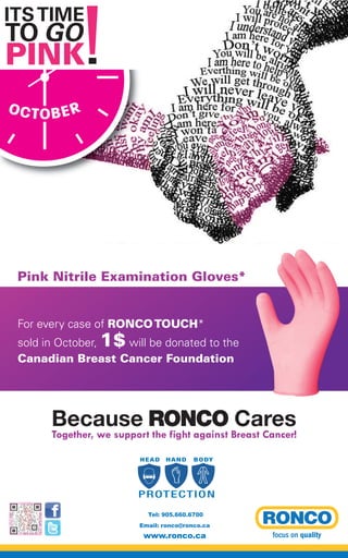 Pink Nitrile Examination Gloves*
For every case of RONCOTOUCH*
sold in October, 1$ will be donated to the
Canadian Breast Cancer Foundation
OCTOBER
Because RONCO Cares
Together, we support the fight against Breast Cancer!
HEAD HAND BODY
PROTECTION
HEAD HAND BODY
PROTECTION
HEAD HAND BODY
PROTECTION
HEAD HAND BODY
PROTECTION
Tel: 905.660.6700
Email: ronco@ronco.ca
www.ronco.ca
 