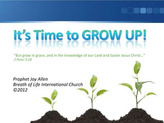 “But grow in grace, and in the knowledge of our Lord and Savior Jesus Christ…”
2 Peter 3:18




Prophet Joy Allen
Breath of Life International Church
©2012
 
