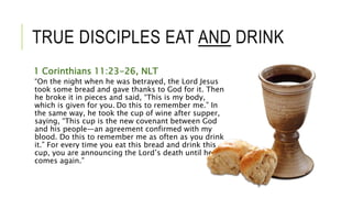 TRUE DISCIPLES EAT AND DRINK
1 Corinthians 11:23-26, NLT
“On the night when he was betrayed, the Lord Jesus
took some bread and gave thanks to God for it. Then
he broke it in pieces and said, “This is my body,
which is given for you. Do this to remember me.” In
the same way, he took the cup of wine after supper,
saying, “This cup is the new covenant between God
and his people—an agreement confirmed with my
blood. Do this to remember me as often as you drink
it.” For every time you eat this bread and drink this
cup, you are announcing the Lord’s death until he
comes again.”
 