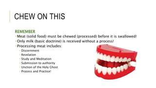 CHEW ON THIS
REMEMBER
 Meat (solid food) must be chewed (processed) before it is swallowed!
 Only milk (basic doctrine) is received without a process!
 Processing meat includes:
 Discernment
 Revelation
 Study and Meditation
 Submission to authority
 Unction of the Holy Ghost
 Process and Practice!
 
