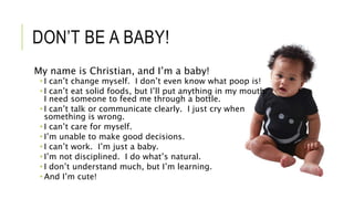 DON’T BE A BABY!
My name is Christian, and I’m a baby!
 I can’t change myself. I don’t even know what poop is!
 I can’t eat solid foods, but I’ll put anything in my mouth.
I need someone to feed me through a bottle.
 I can’t talk or communicate clearly. I just cry when
something is wrong.
 I can’t care for myself.
 I’m unable to make good decisions.
 I can’t work. I’m just a baby.
 I’m not disciplined. I do what’s natural.
 I don’t understand much, but I’m learning.
 And I’m cute!
 