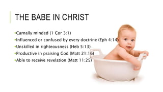 THE BABE IN CHRIST
Carnally minded (1 Cor 3:1)
Influenced or confused by every doctrine (Eph 4:14)
Unskilled in righteousness (Heb 5:13)
Productive in praising God (Matt 21:16)
Able to receive revelation (Matt 11:25)
 